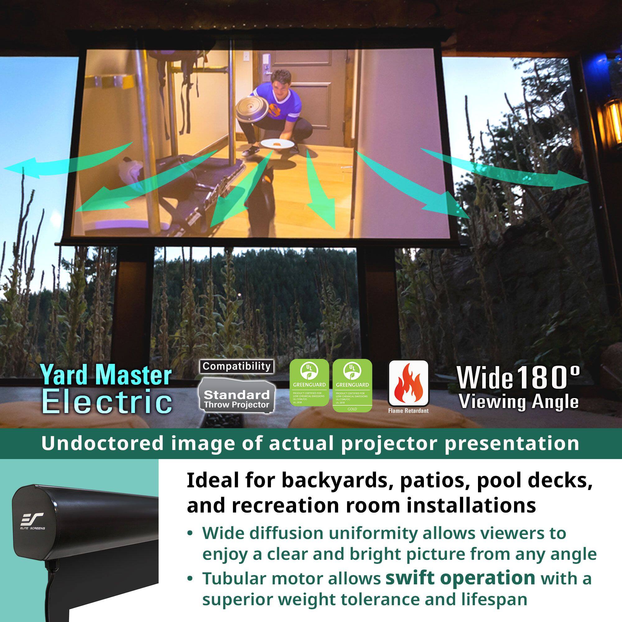 **Yard Master Electric**

**Compatibility**  
Standard Throw Projector

**Undoctored image of actual projector presentation**

**Ideal for backyards, patios, pool decks, and recreation room installations**

- Wide diffusion uniformity allows viewers to enjoy a clear and bright picture from any angle
- Tubular motor allows swift operation with a superior weight tolerance and lifespan

**Wide 180° Viewing Angle**

**Flame Retardant**

**GREENGUARD**  
GREENGUARD Gold Certified

**GREENGUARD**  
GREENGUARD Certified