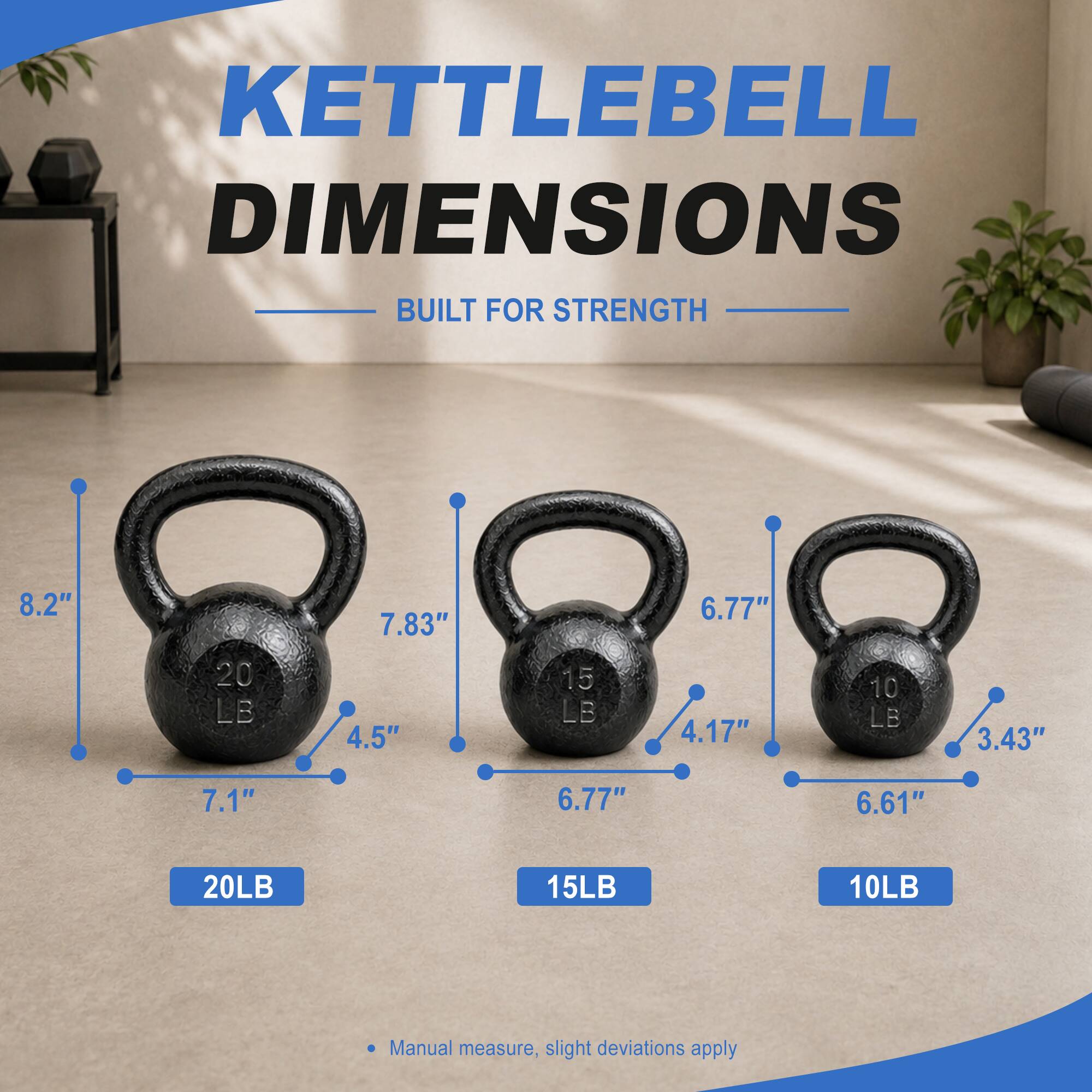 KETTLEBELL DIMENSIONS BUILT FOR STRENGTH

- 20LB
  - 8.2"
  - 7.83"
  - 7.1"
  - 4.5"

- 15LB
  - 6.77"
  - 6.77"
  - 4.17"

- 10LB
  - 6.61"
  - 3.43"

Manual measure, slight deviations apply