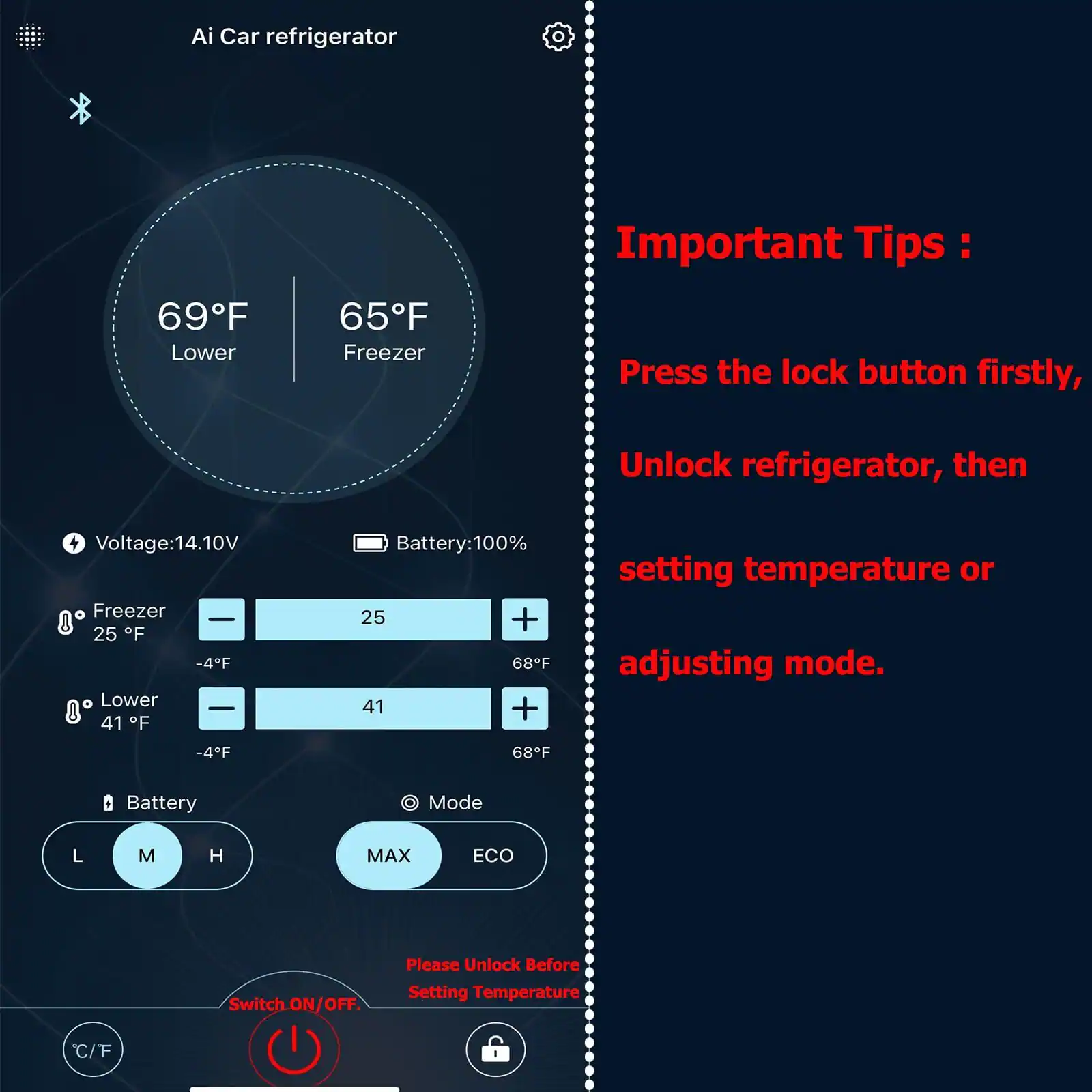 Ai Car refrigerator

69°F Lower | 65°F Freezer

Voltage: 14.10V

Freezer: 25°F (-4°F) | Lower: 41°F (-4°F)

Battery: 100%

Mode: L M H | MAX ECO

Important Tips:
Press the lock button firstly, Unlock refrigerator, then setting temperature or adjusting mode.

Please Unlock Before Setting Temperature

Switch ON/OFF

C/F