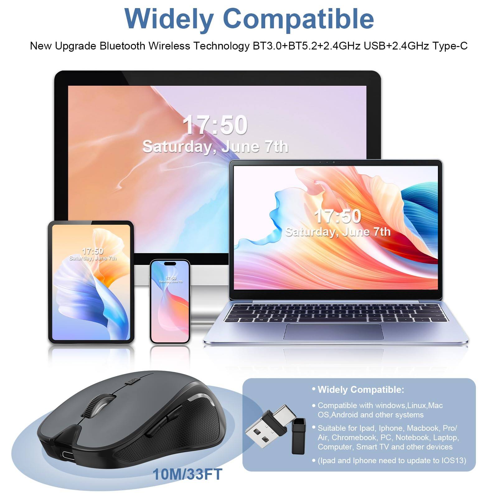 Widely Compatible

New Upgrade Bluetooth Wireless Technology BT3.0+BT5.2+2.4GHz USB+2.4GHz Type-C

17:50 Saturday, June 7th

10M/33FT

Widely Compatible:
- Compatible with windows, Linux, Mac OS, Android and other systems
- Suitable for Ipad, Iphone, Macbook, Pro/Air, Chromebook, PC, Notebook, Laptop, Computer, Smart TV and other devices
- (Ipad and Iphone need to update to IOS13)