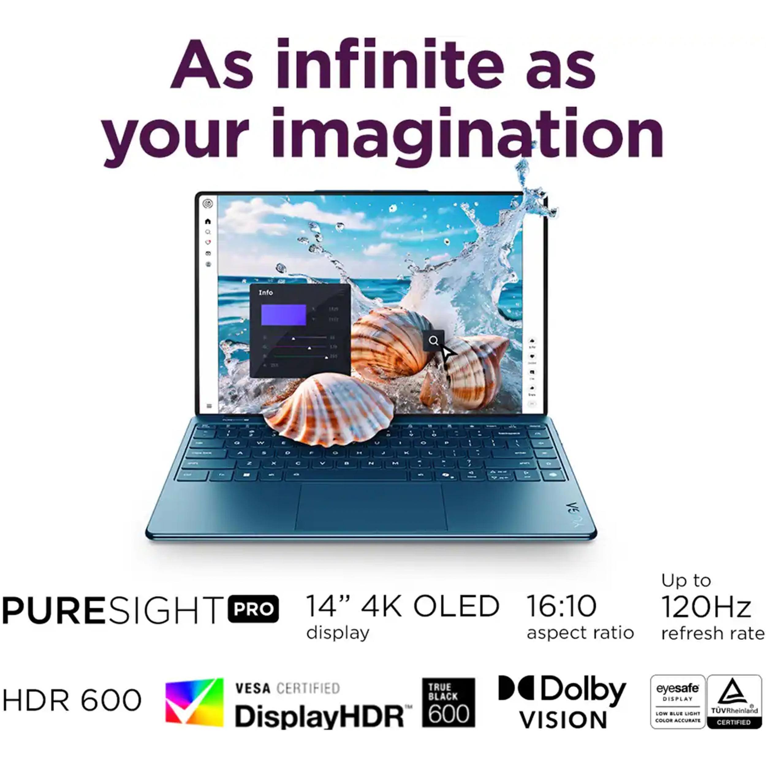 As infinite as your imagination

PURESIGHT PRO  
14" 4K OLED display  
16:10 aspect ratio  
Up to 120Hz refresh rate  
HDR 600  
VESA CERTIFIED  
DisplayHDR 600  
TRUE BLACK 600  
Dolby VISION  
eyesafe  
TUVRheinland  
COLOR ACCURATE  
CERTIFIED