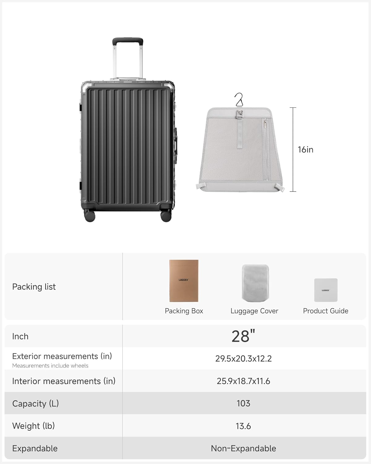 Packing list

- Packing Box
- Luggage Cover
- Product Guide

Inch

- Exterior measurements (in)  
  Measurements include wheels  
  29.5x20.3x12.2

- Interior measurements (in)  
  25.9x18.7x11.6

- Capacity (L)  
  103

- Weight (lb)  
  13.6

- Expandable  
  Non-Expandable

28"