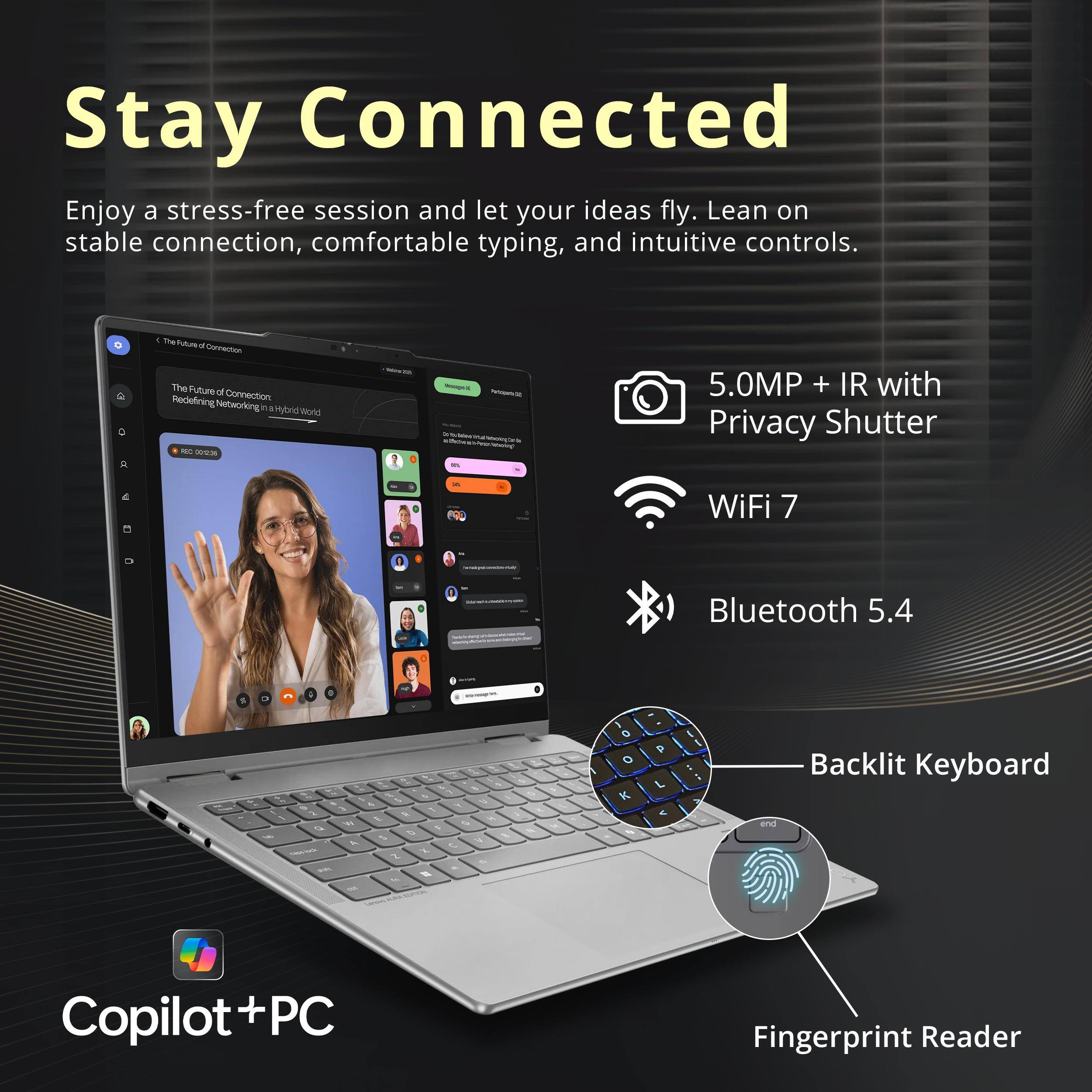 Stay Connected

Enjoy a stress-free session and let your ideas fly. Lean on stable connection, comfortable typing, and intuitive controls.

- 5.0MP + IR with Privacy Shutter
- WiFi 7
- Bluetooth 5.4
- Backlit Keyboard
- Fingerprint Reader

Copilot + PC