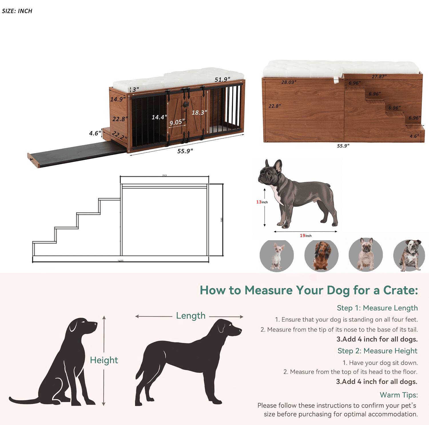 **SIZE: INCH**

- 13" x 14.9" x 22.8" x 4.6" x 22.2" x 51.9" x 18.3" x 14.4" x 9.05" x 55.9" x 28.03" x 22.8" x 6.96" x 55.9" x 27.87" x 6.96" x 6.96" x 4.6"

**How to Measure Your Dog for a Crate:**

**Step 1: Measure Length**
1. Ensure that your dog is standing on all four feet.
2. Measure from the tip of its nose to the base of its tail.
3. Add 4 inches for all dogs.

**Step 2: Measure Height**
1. Have your dog sit down.
2. Measure from the top of its head to the floor.
3. Add 4 inches for all dogs.

**Warm Tips:**
Please follow these instructions to confirm your pet's size before purchasing for optimal accommodation.