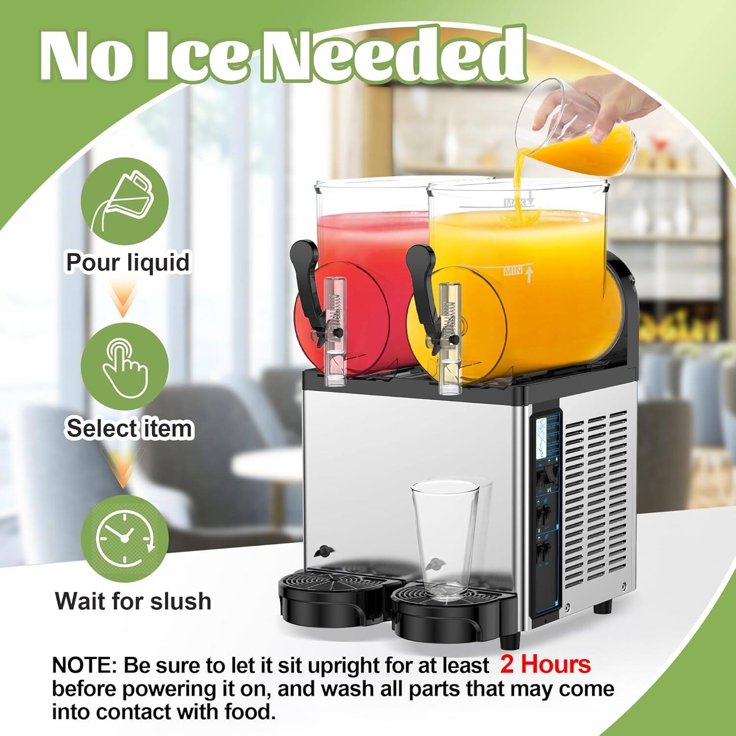 No Ice Needed

1. Pour liquid
2. Select item
3. Wait for slush

NOTE: Be sure to let it sit upright for at least 2 Hours before powering it on, and wash all parts that may come into contact with food.