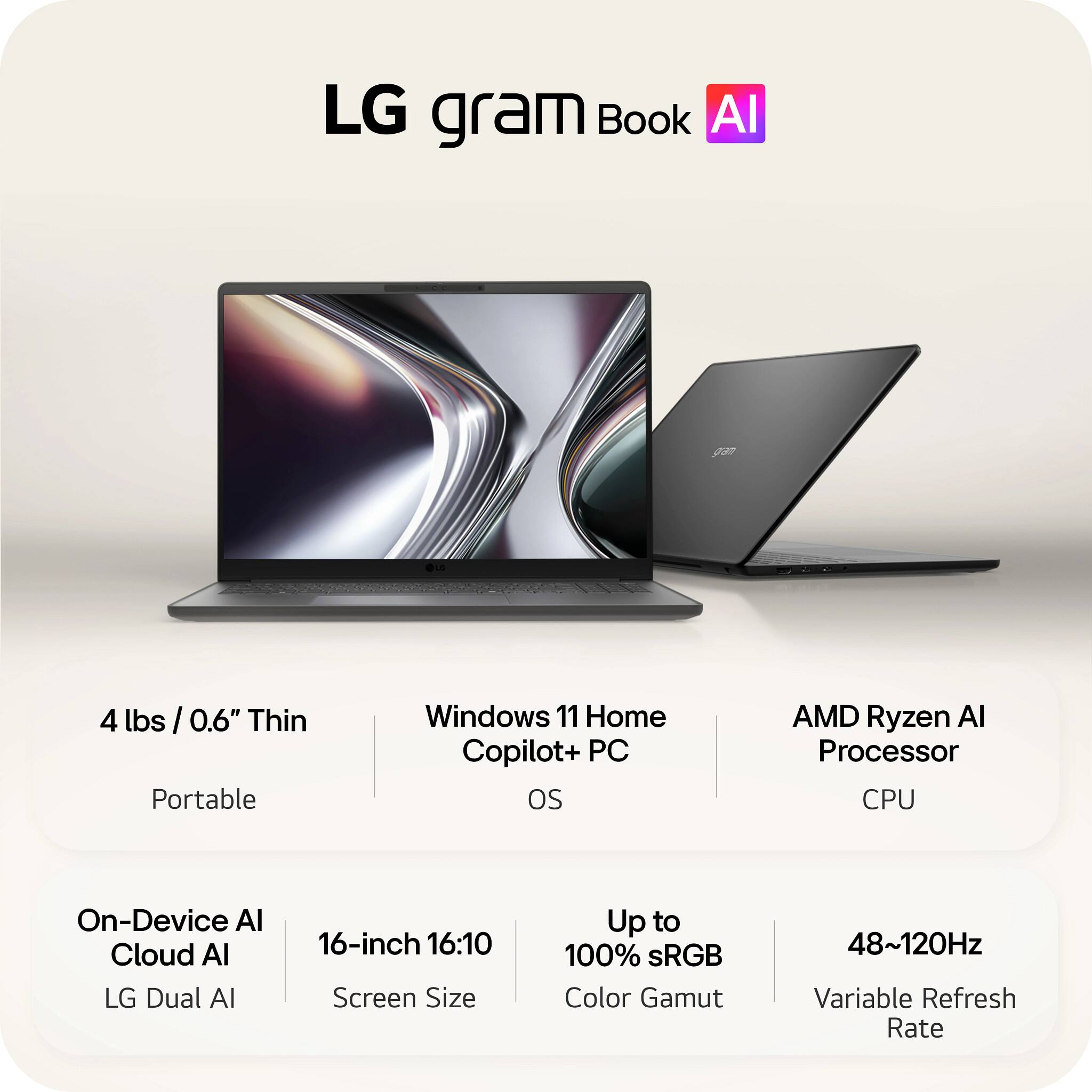LG gram Book AI

- 4 lbs / 0.6" Thin
- Portable
- Windows 11 Home Copilot+ PC OS
- AMD Ryzen AI Processor CPU
- On-Device AI Cloud AI LG Dual AI
- 16-inch 16:10 Screen Size
- Up to 100% sRGB Color Gamut
- 48~120Hz Variable Refresh Rate