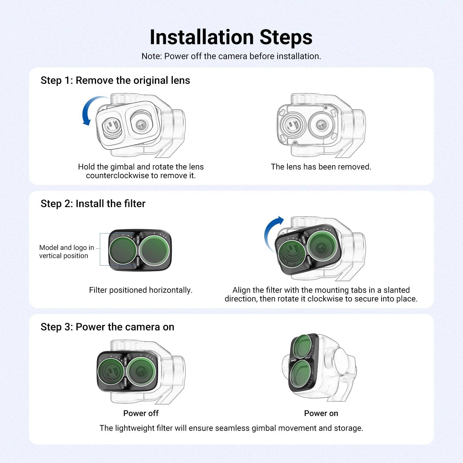 Installation Steps  
Note: Power off the camera before installation.

Step 1: Remove the original lens  
Hold the gimbal and rotate the lens counterclockwise to remove it.  
The lens has been removed.

Step 2: Install the filter  
Model and logo in vertical position  
Filter positioned horizontally.  
Align the filter with the mounting tabs in a slanted direction, then rotate it clockwise to secure into place.

Step 3: Power the camera on  
Power off  
Power on  
The lightweight filter will ensure seamless gimbal movement and storage.