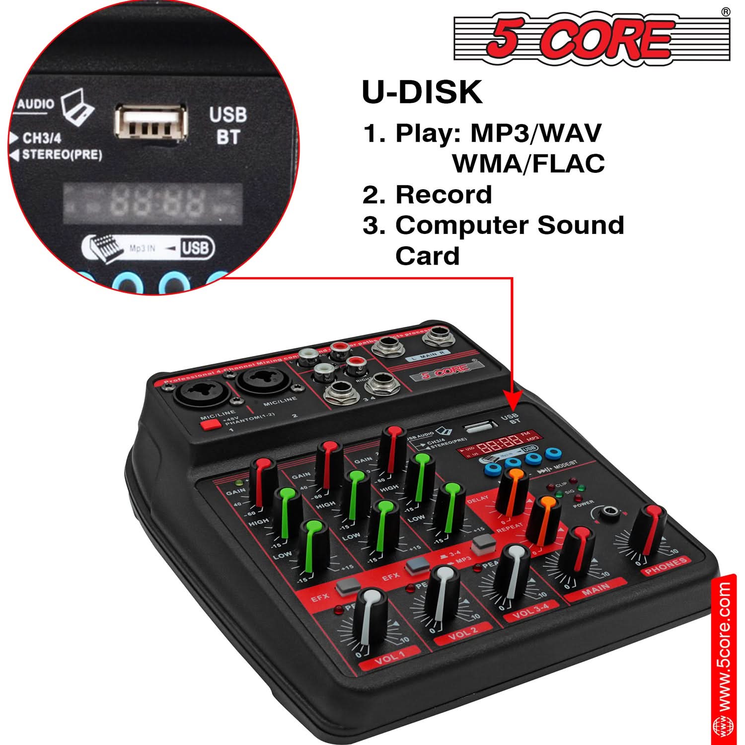 **5 CORE**

**U-DISK**

1. Play: MP3/WAV WMA/FLAC  
2. Record  
3. Computer Sound Card  

**AUDIO USB CH3/4 BT STEREO(PRE)**  
**88:88**  
**MP3 IN USB**  

**MIC LINE**  
**MIC LINE**  
**GAIN**  
**HIGH**  
**LOW**  
**EFX**  
**VOL 1**  
**VOL 2**  
**VOL 3-4**  
**MAIN**  
**PHONES**  

**www.5core.com**
