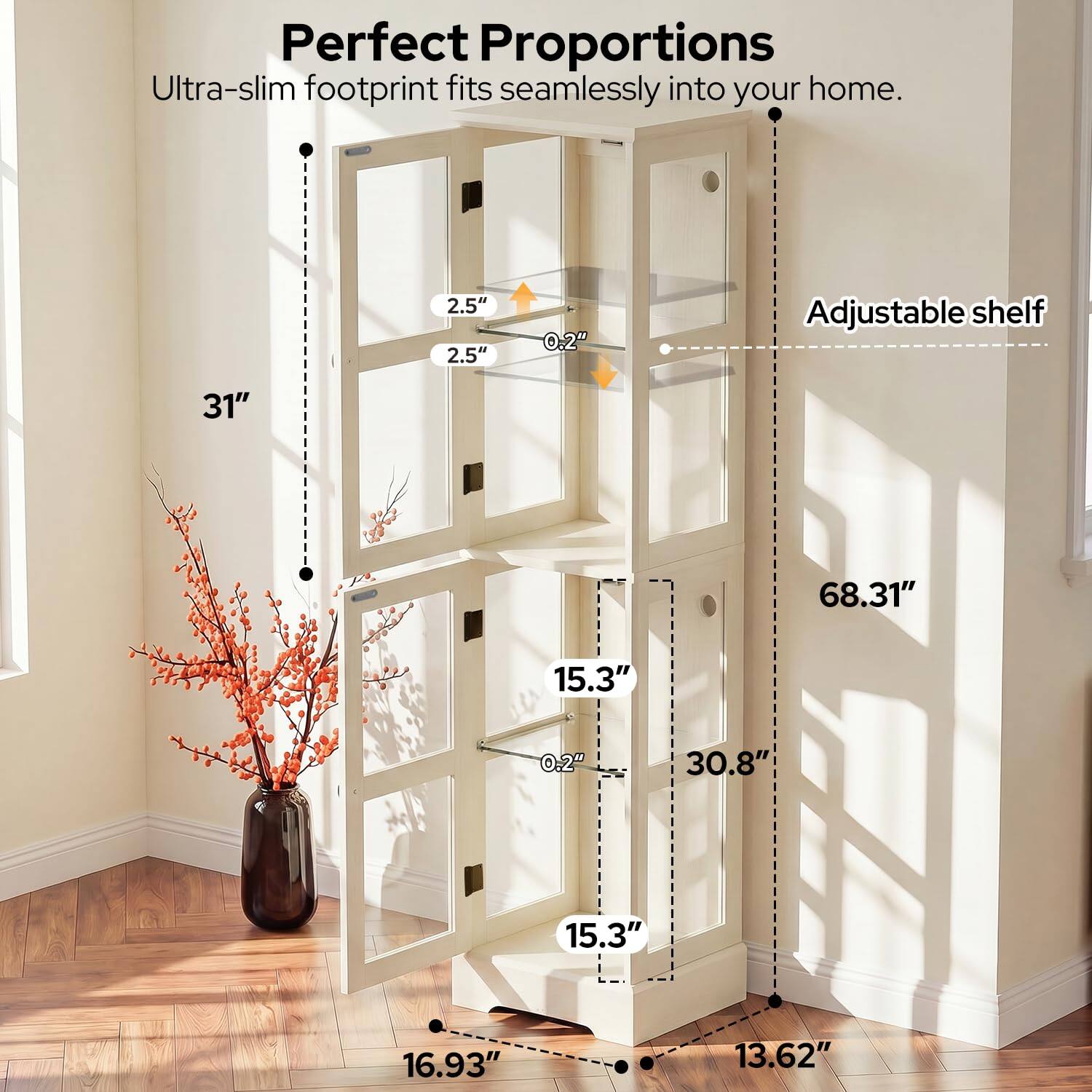 Perfect Proportions  
Ultra-slim footprint fits seamlessly into your home.  

2.5"  
2.5"  
0.2"  
Adjustable shelf  
31"  
68.31"  
15.3"  
0.2"  
30.8"  
15.3"  
16.93"  
13.62"