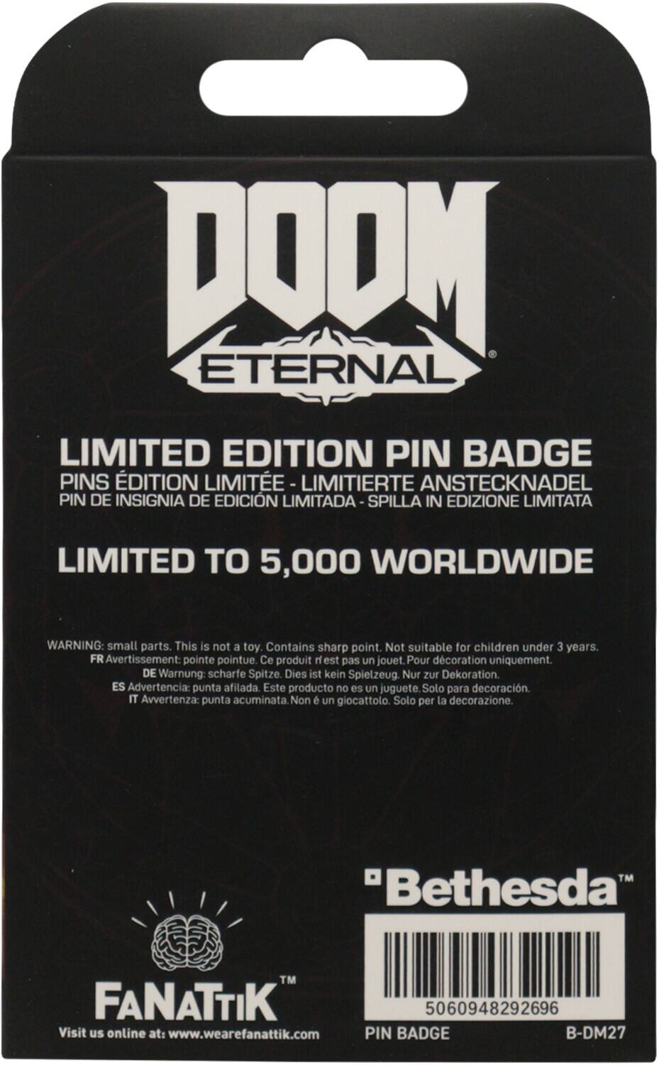 DOOM ETERNAL  
LIMITED EDITION PIN BADGE  
PINS ÉDITION LIMITÉE - LIMITIERTE ANSTECKNADEL  
PIN DE INSIGNIA DE EDICIÓN LIMITADA - SPILLA IN EDIZIONE LIMITATA  

LIMITED TO 5,000 WORLDWIDE  

WARNING: small parts. This is not a toy. Contains sharp point. Not suitable for children under 3 years.  
FR Avertissement: pointe pointue. Ce produit n'est pas un jouet. Pour décoration uniquement.  
DE Warnung: scharfe Spitze. Dies ist kein Spielzeug. Nur zur Dekoration.  
ES Advertencia: punta afilada. Este producto no es un juguete. Solo para decoración.  
IT Avvertenza: punta acuminata. Non è un giocattolo. Solo per la decorazione.  

"Bethesda"™  

FANATIK™  
Visit us online at: www.wearefanattik.com  

PIN BADGE  
B-DM27  

5060948292696
