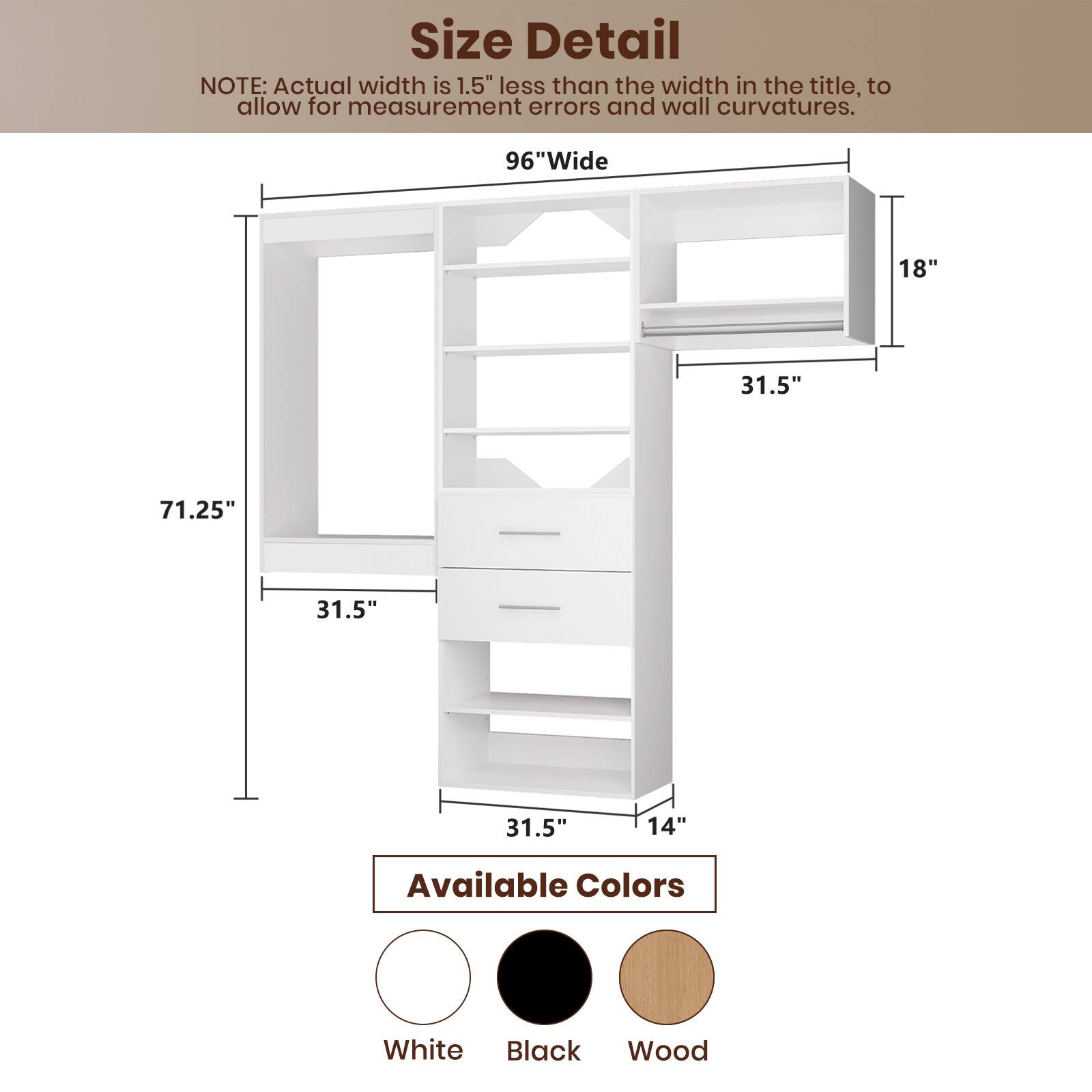 **Size Detail**

**NOTE:** Actual width is 1.5" less than the width in the title, to allow for measurement errors and wall curvatures.

- **96" Wide**
- **71.25"**
- **31.5"**
- **31.5"**
- **14"**
- **18"**

**Available Colors**

- White
- Black
- Wood