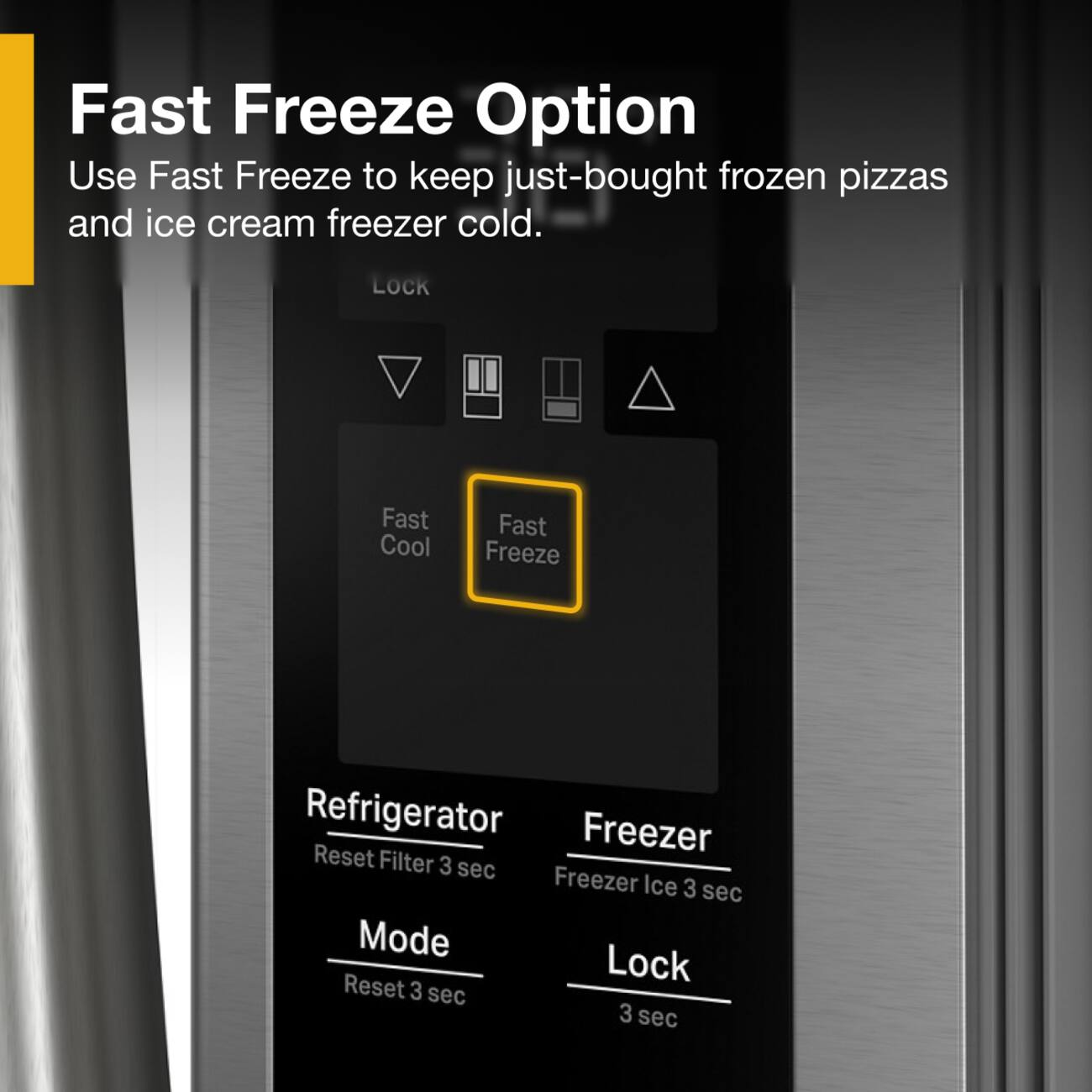 Fast Freeze Option  
Use Fast Freeze to keep just-bought frozen pizzas and ice cream freezer cold.  

LOCK  
Fast Cool  
Fast Freeze  

Refrigerator  
Reset Filter 3 sec  

Freezer  
Freezer Ice 3 sec  

Mode  
Reset 3 sec  

Lock  
3 sec