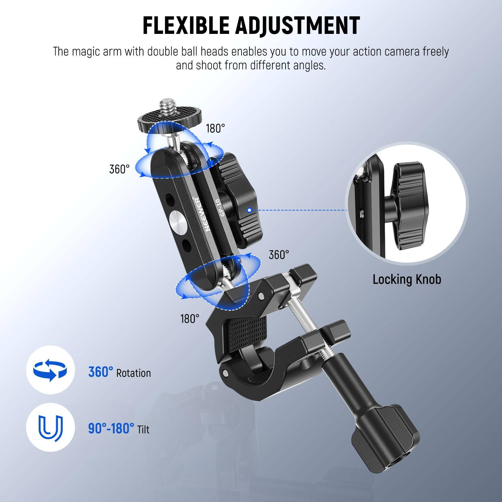 FLEXIBLE ADJUSTMENT

The magic arm with double ball heads enables you to move your action camera freely and shoot from different angles.

- 360° Rotation
- 90°-180° Tilt

180°
360°
180°
360°

Locking Knob
