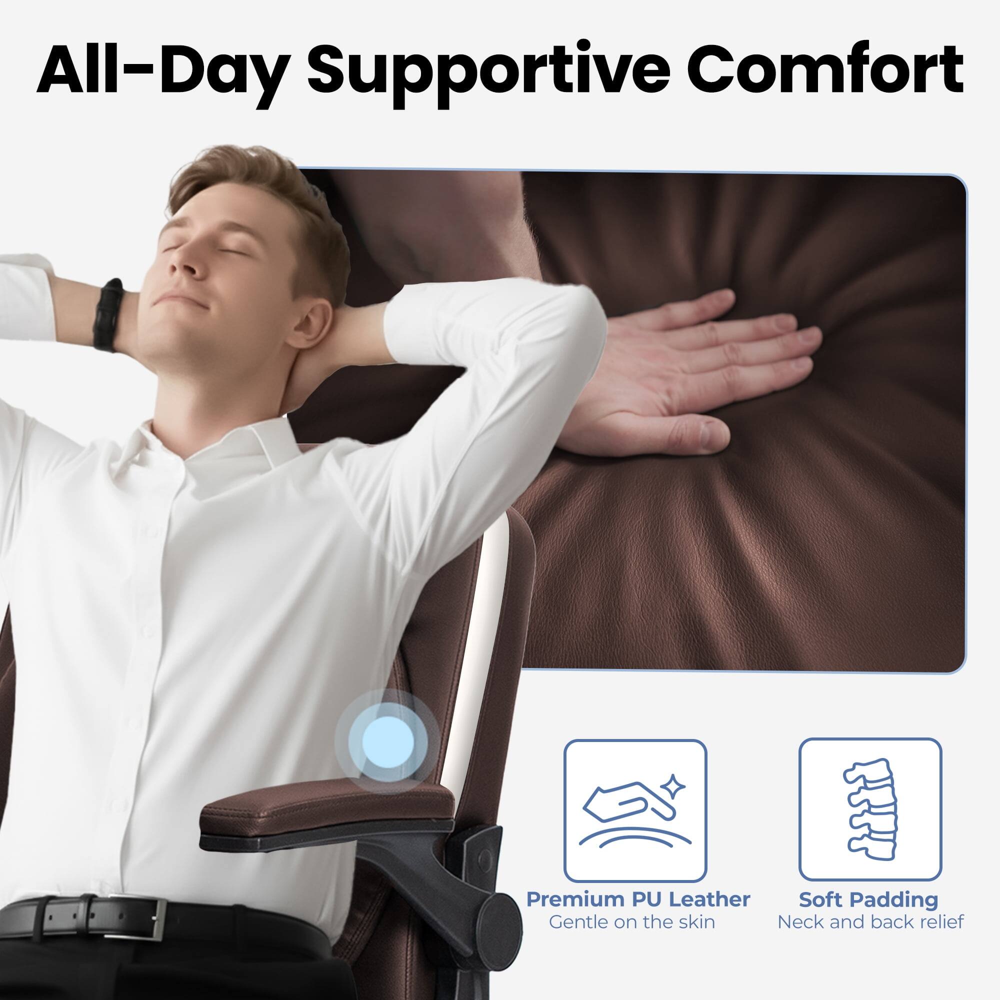 All-Day Supportive Comfort

Premium PU Leather
Gentle on the skin

Soft Padding
Neck and back relief