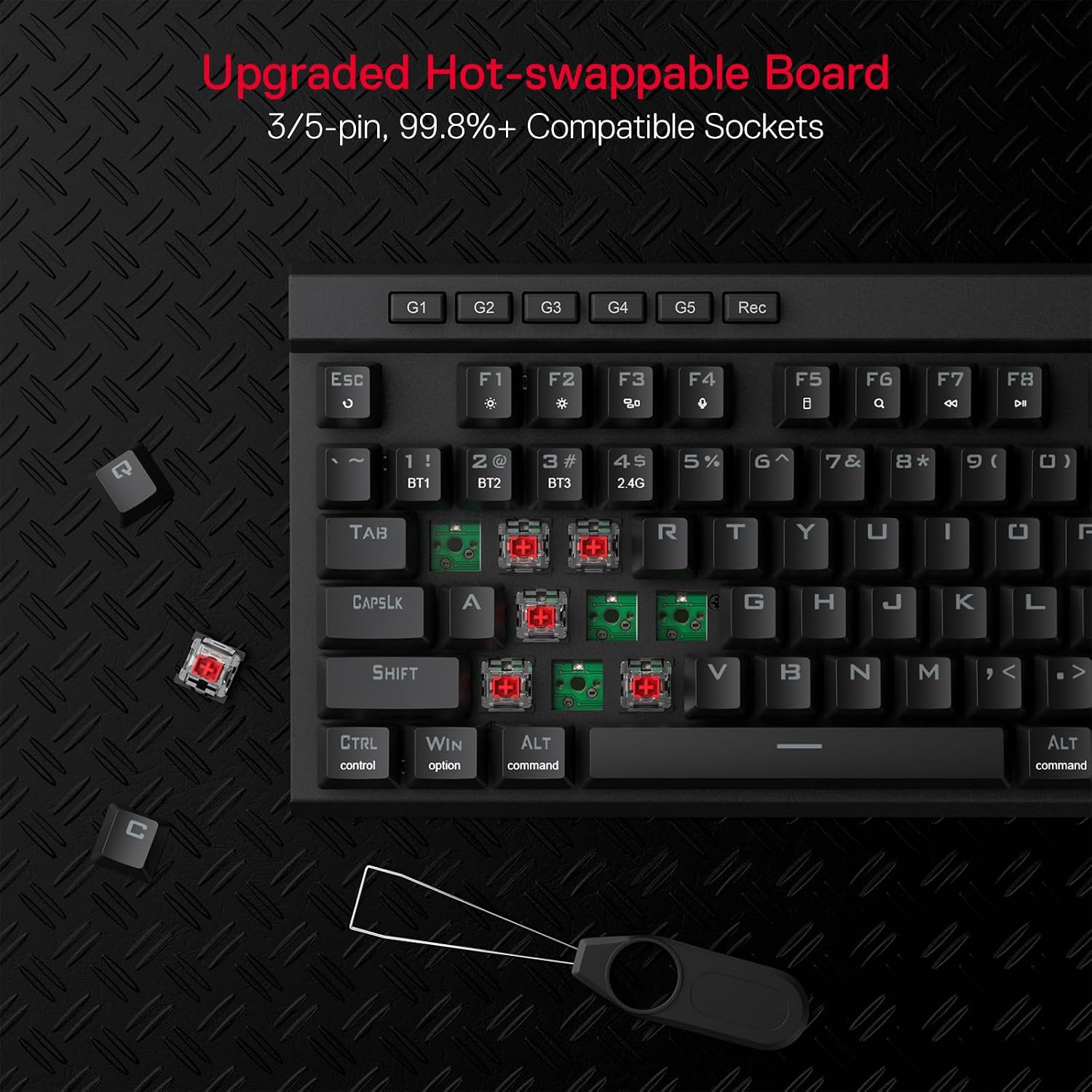 Upgraded Hot-swappable Board  
3/5-pin, 99.8%+ Compatible Sockets

G1 G2 G3 G4 G5 Rec

Esc c  
F1 F2 F3 80 F4 C F5 i FG Q F7 F8 DI

1 BT1 2@ BT2 3# BT3 4$ 2.4G 5% G 7& 8* g( )

TAB R T Y U I 0 F

CAPSLK A G H K L SHIFT V B N M <

CTRL control WIN option ALT command ALT command

C
