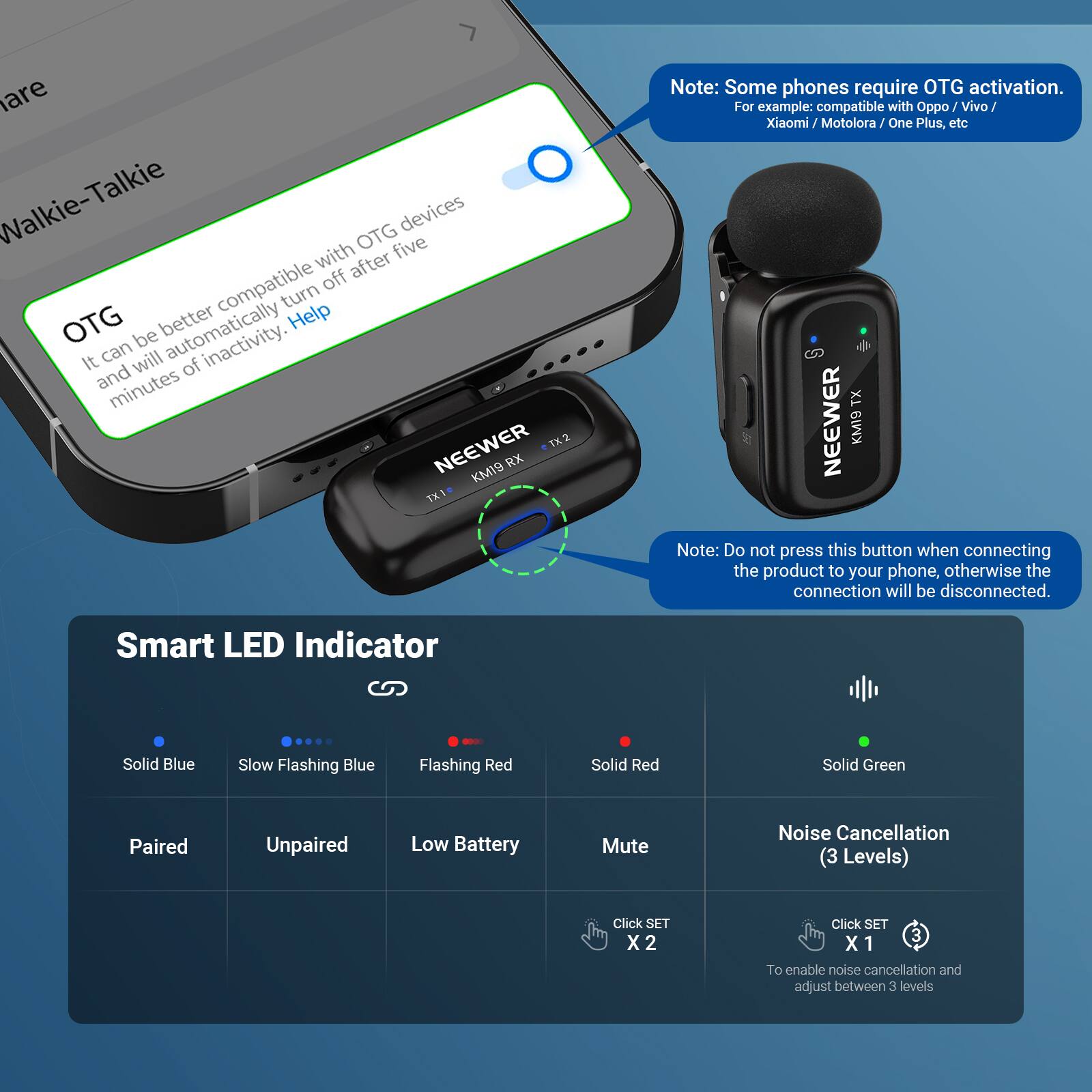 Walkie-Talkie OTG

It can be better compatible with OTG devices and will automatically turn off after five minutes of inactivity. Help

Note: Some phones require OTG activation. For example: compatible with Oppo Vivo Xiaomi Xiaomi/Motolora/One Motolora One Plus, etc

Note: Do not press this button when connecting the product to your phone, otherwise the connection will be disconnected.

Smart LED Indicator
- Solid Blue: Paired
- Slow Flashing Blue: Unpaired
- Flashing Red: Low Battery
- Solid Red: Mute
- Solid Green: Paired

Noise Cancellation (3 Levels)
- Click SET X 2
- Click SET X 1

To enable noise cancellation and adjust between 3 levels