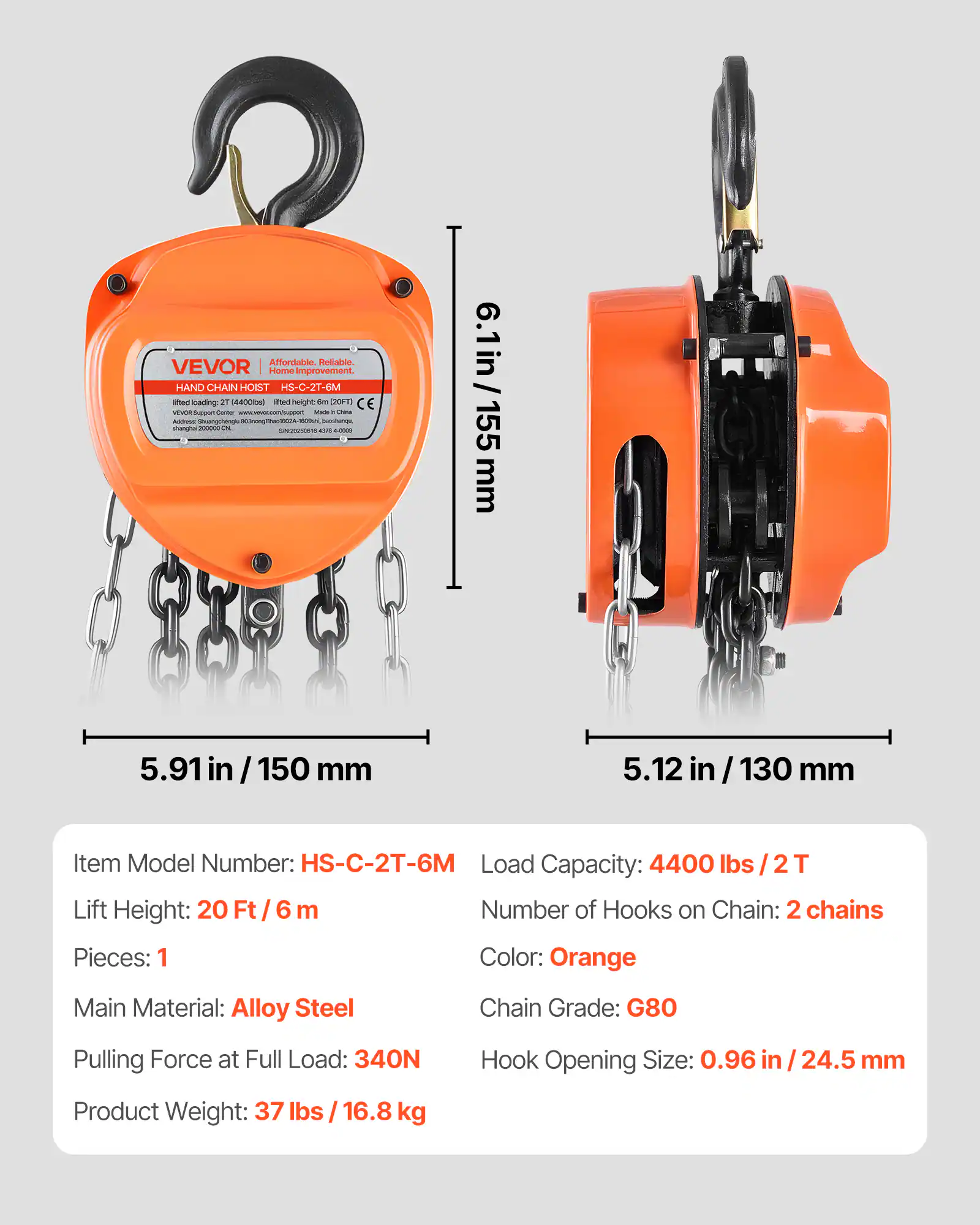 Affordable Reliable. VEVOR Home Improvement.  
HAND CHAIN HOIST HS-C-2T-6M  

Item Model Number: HS-C-2T-6M  
Load Capacity: 4400 lbs / 2T  
Lift Height: 20 Ft / 6 m  
Number of Hooks on Chain: 2 chains  
Pieces: 1  
Color: Orange  
Main Material: Alloy Steel  
Chain Grade: G80  
Pulling Force at Full Load: 340N  
Hook Opening Size: 0.96 in / 24.5 mm  
Product Weight: 37 lbs / 16.8 kg