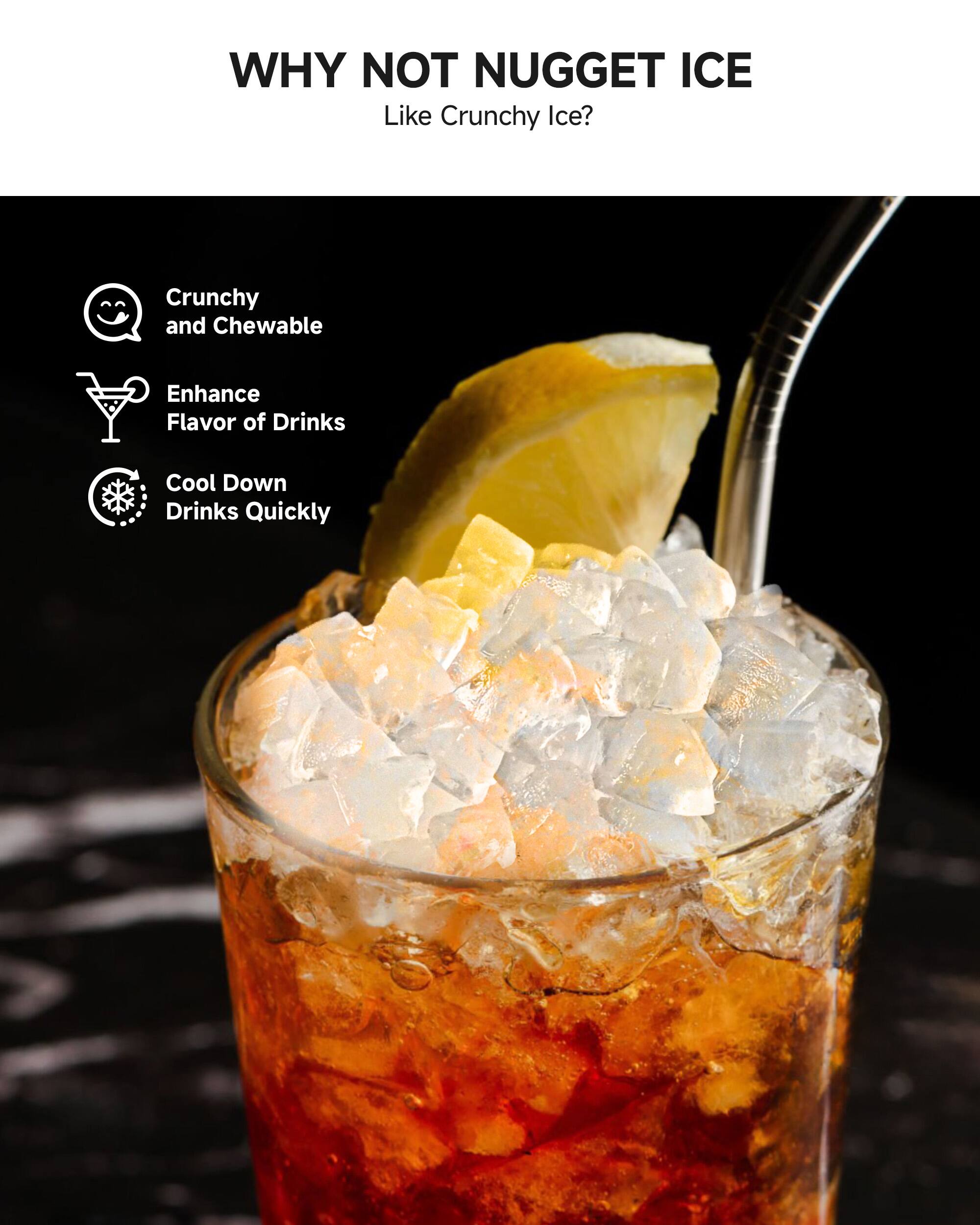 WHY NOT NUGGET ICE  
Like Crunchy Ice?  

- Crunchy and Chewable  
- Enhance Flavor of Drinks  
- Cool Down Drinks Quickly