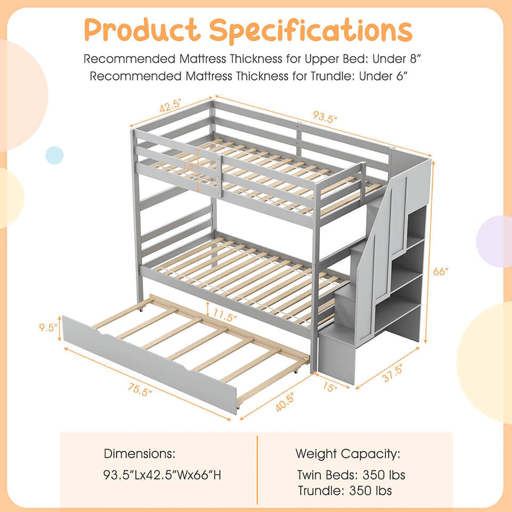 Product Specifications

Recommended Mattress Thickness for Upper Bed: Under 8"
Recommended Mattress Thickness for Trundle: Under 6"

Dimensions: 93.5"L x 42.5"W x 66"H

Weight Capacity:
Twin Beds: 350 lbs
Trundle: 350 lbs