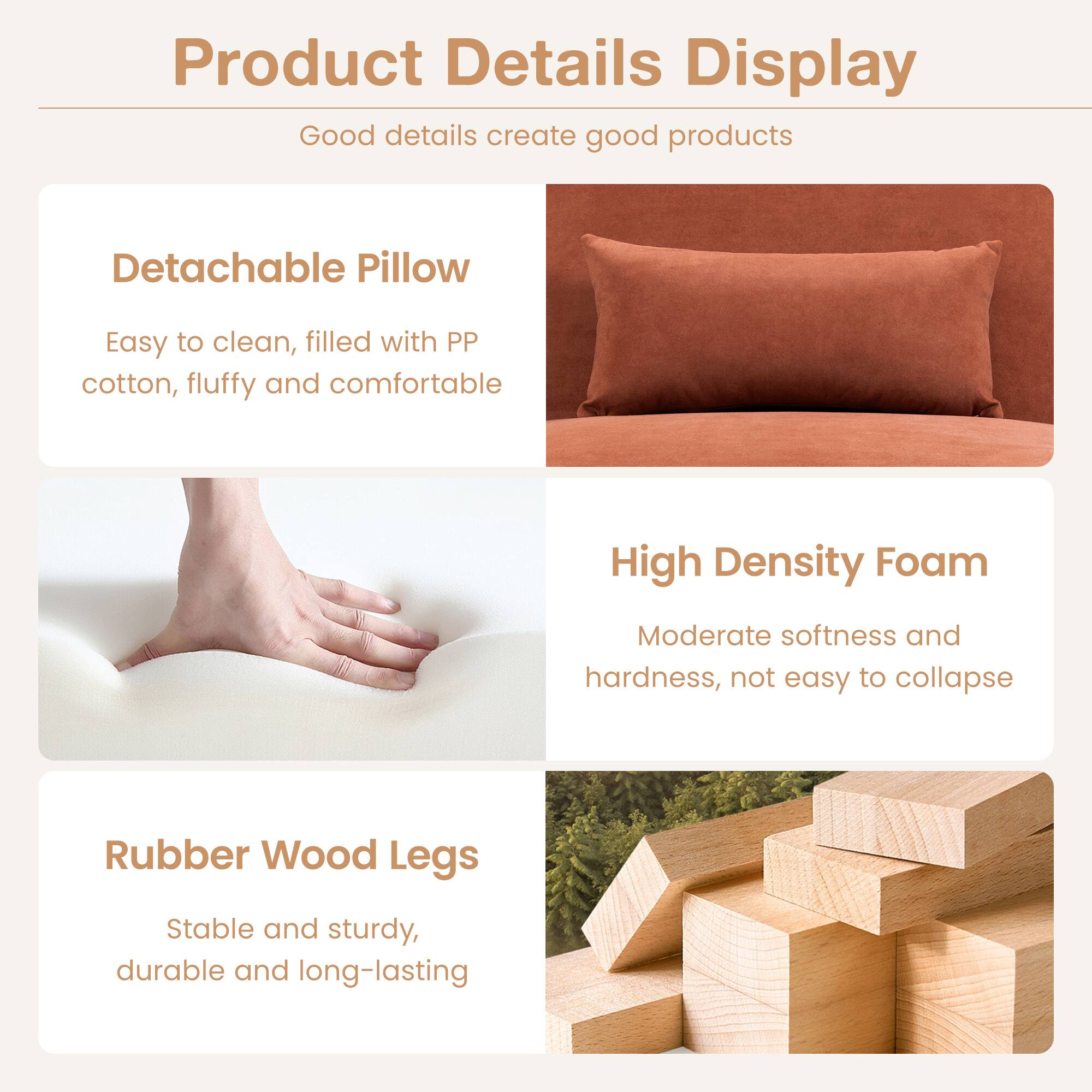 Product Details Display

Good details create good products

- Detachable Pillow
  - Easy to clean, filled with PP cotton, fluffy and comfortable

- High Density Foam
  - Moderate softness and hardness, not easy to collapse

- Rubber Wood Legs
  - Stable and sturdy, durable and long-lasting
