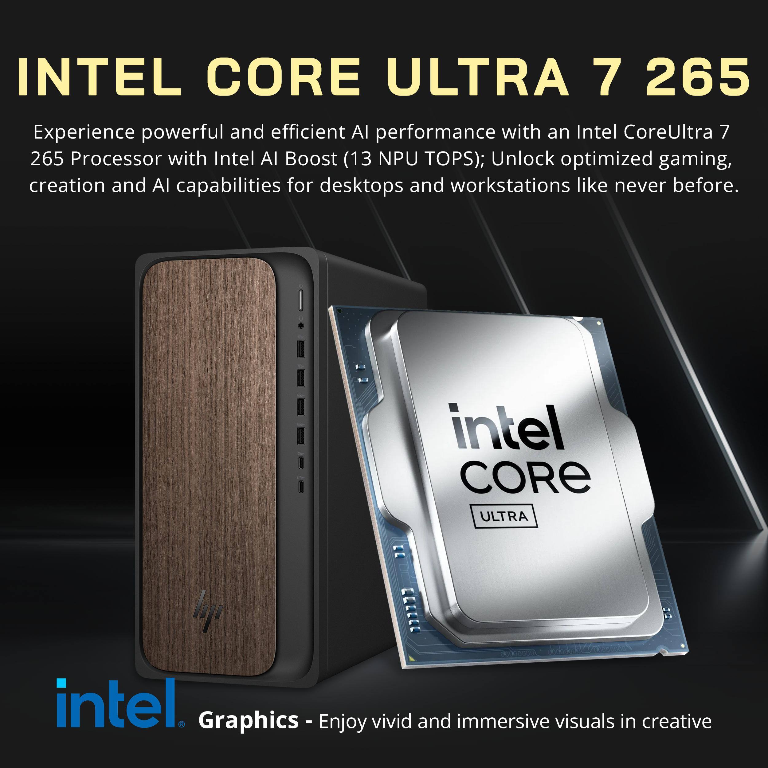 INTEL CORE ULTRA 7 265

Experience powerful and efficient AI performance with an Intel Core Ultra 7 265 Processor with Intel AI Boost (13 NPU TOPS); Unlock optimized gaming, creation and AI capabilities for desktops and workstations like never before.

intel CORE ULTRA

Graphics - Enjoy vivid and immersive visuals in creative