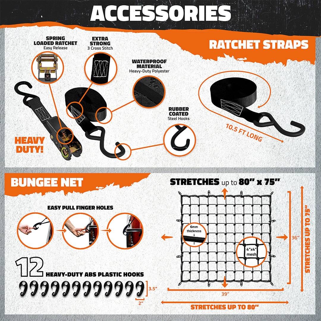 **ACCESSORIES**

- **RATCHET STRAPS**
  - **SPRING LOADED RATCHET**
    - Easy Release
  - **EXTRA STRONG**
    - 3 Cross Stitch
  - **WATERPROOF MATERIAL**
    - Heavy-Duty Polyester
  - **RUBBER COATED**
    - Steel Hooks
  - **10.5 FT LONG**

- **BUNGEE NET**
  - **EASY PULL FINGER HOLES**
  - **12 HEAVY-DUTY ABS PLASTIC HOOKS**
  - **6mm thickness**
  - **4"x4" mesh**
  - **STRETCHES up to 80" x 75"**
    - 39" x 36"
    - 75" x 80"

- **HEAVY DUTY!**
