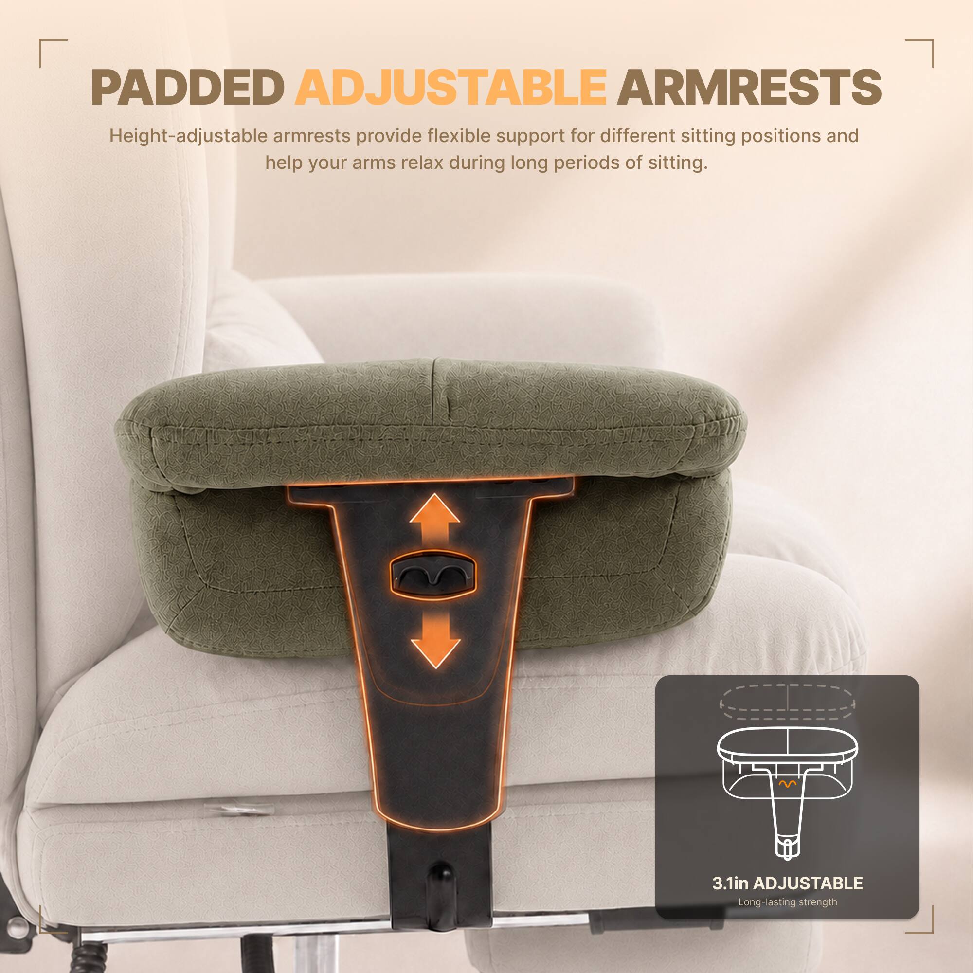 PADDED ADJUSTABLE ARMRESTS  
Height-adjustable armrests provide flexible support for different sitting positions and help your arms relax during long periods of sitting.  

3.1in ADJUSTABLE  
Long-lasting strength