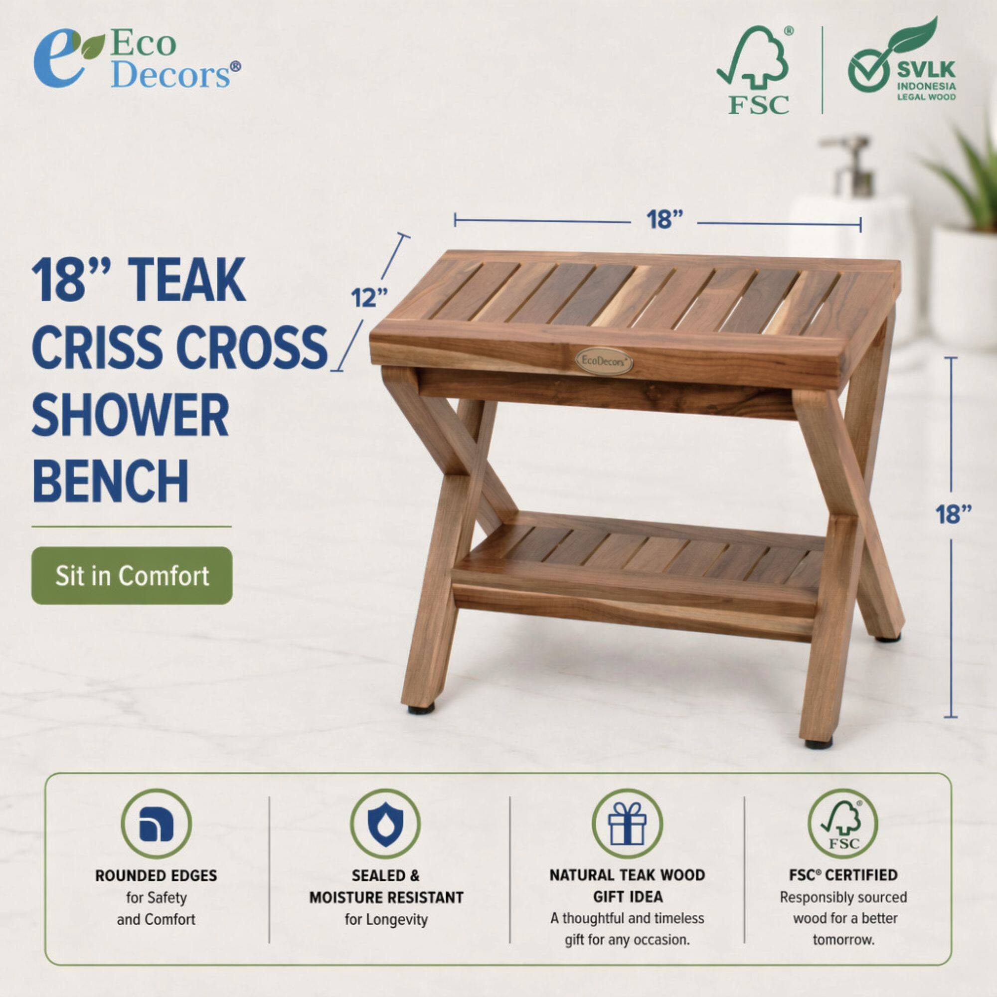 Eco Decors  
FSC SVLK INDONESIA LEGAL WOOD  
18" TEAK 12" CRISS CROSS SHOWER BENCH  
18" EcoDecon  
Sit in Comfort  
FSC ROUNDED EDGES for Safety and Comfort  
SEALED & MOISTURE RESISTANT for Longevity  
NATURAL TEAK WOOD GIFT IDEA  
A thoughtful and timeless gift for any occasion.  
FSC CERTIFIED  
Responsibly sourced wood for a better tomorrow.