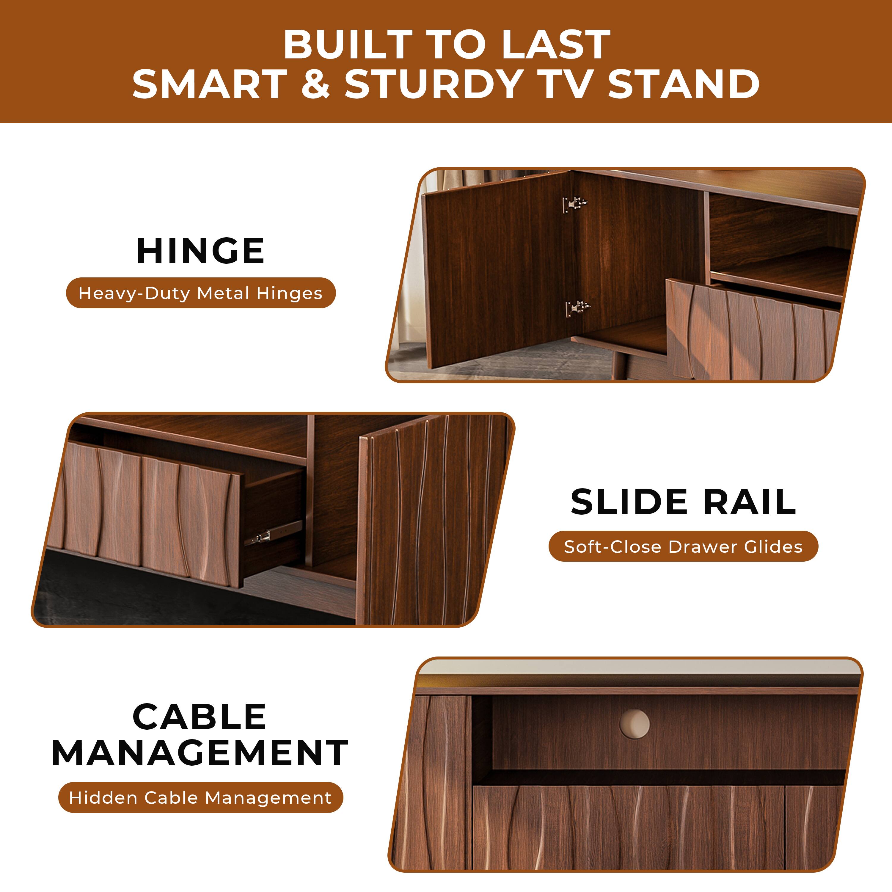 BUILT TO LAST  
SMART & STURDY TV STAND

HINGE  
Heavy-Duty Metal Hinges

SLIDE RAIL  
Soft-Close Drawer Glides

CABLE MANAGEMENT  
Hidden Cable Management