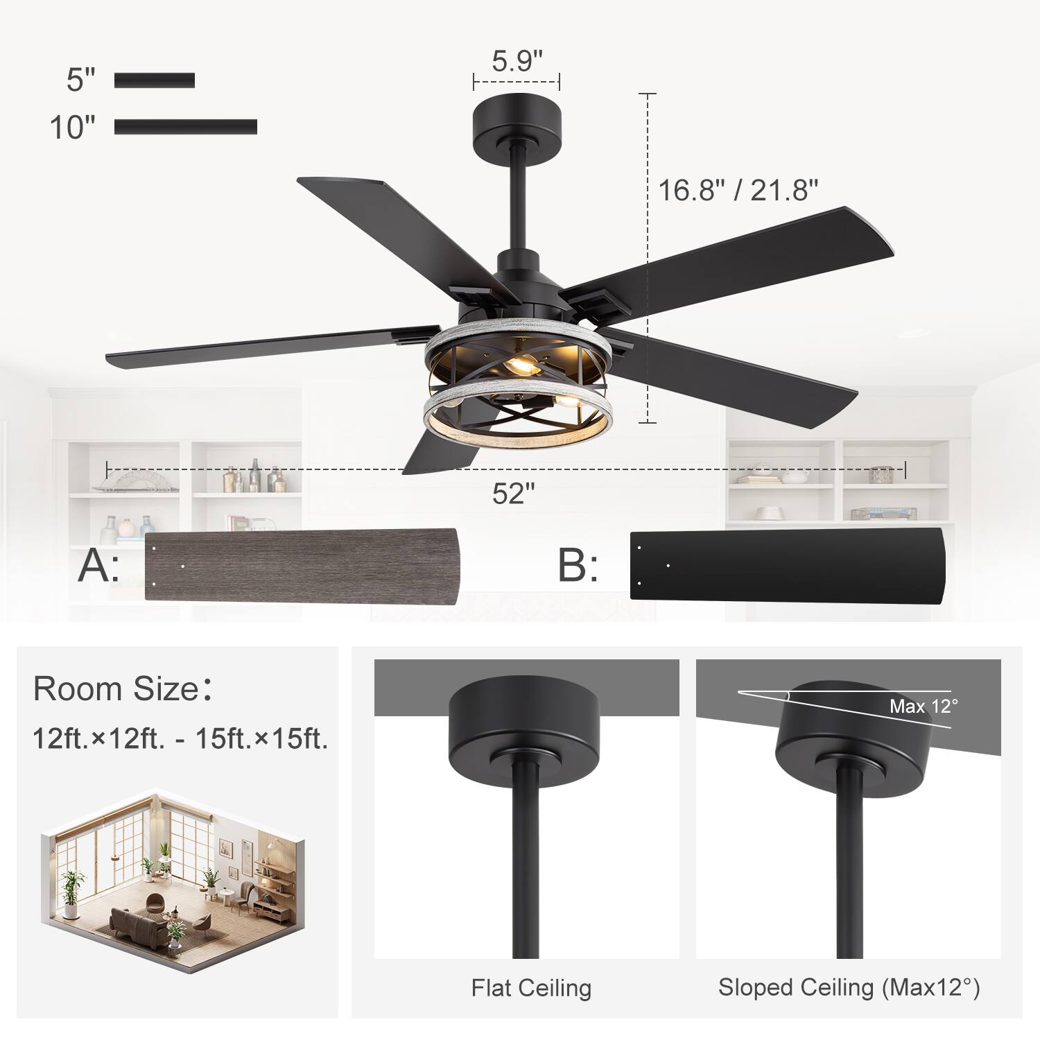 - 5"
- 10"
- 5.9"
- 16.8" / 21.8"
- 52"
- A:
- B:
- Room Size: 12ft. x 12ft. - 15ft. x 15ft.
- Flat Ceiling
- Sloped Ceiling (Max 12°)