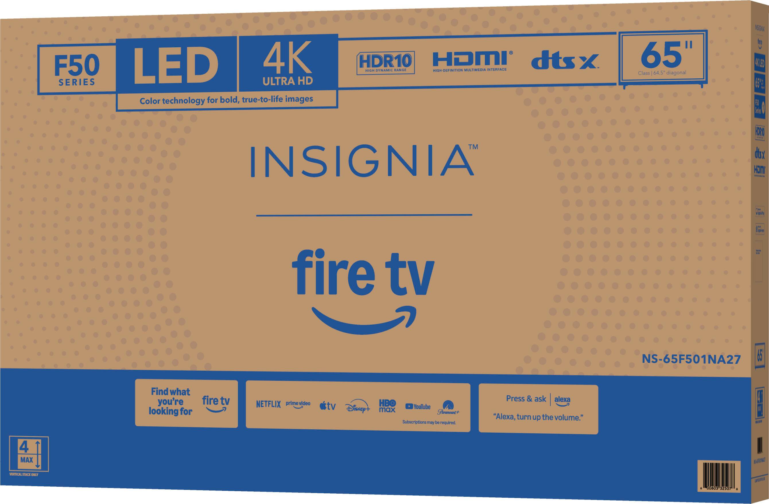 F50 LED 4K HDR10 HDMI dtsx SERIES  
INSIGNIA  
65" Class 54.5" diagonal  
NS-65F501NA27  
Color technology for bold, true-to-life images  
fire tv  
Find what you're looking for  
NETFLIX prime video tv Disney+ HBO YouTube max  
Subscriptions may be required  
Press & ask "Alexa, turn up the volume."