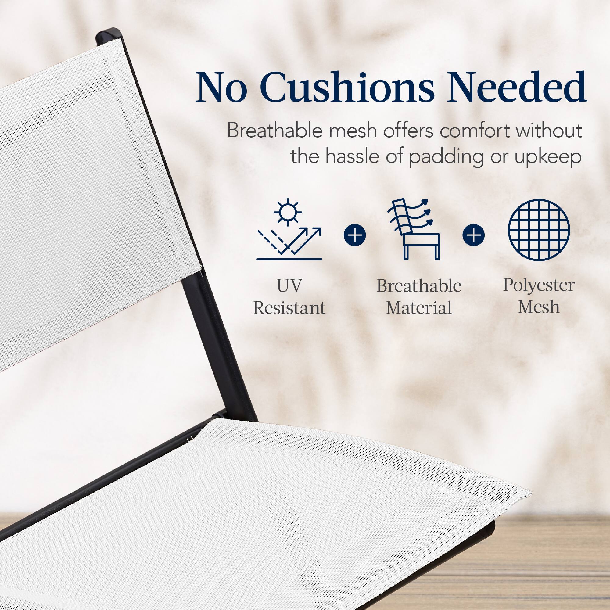 No Cushions Needed

Breathable mesh offers comfort without the hassle of padding or upkeep

UV Resistant  
Breathable Material  
Polyester Mesh