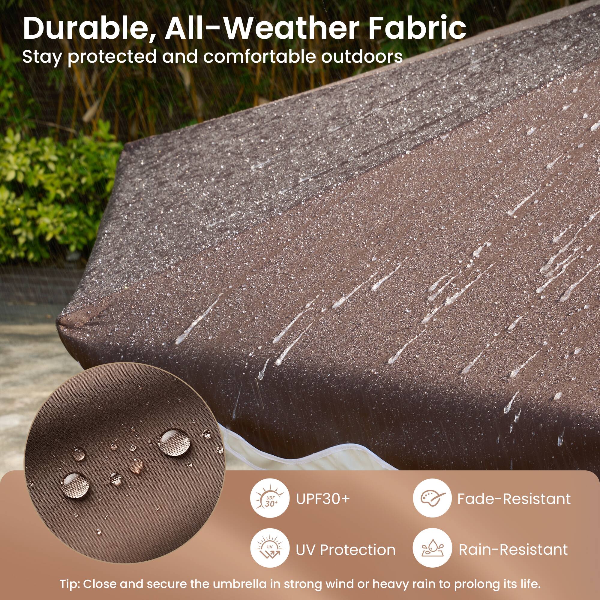 Durable, All-Weather Fabric  
Stay protected and comfortable outdoors

- UPF30+  
- UV Protection  
- Fade-Resistant  
- Rain-Resistant  

Tip: Close and secure the umbrella in strong wind or heavy rain to prolong its life.