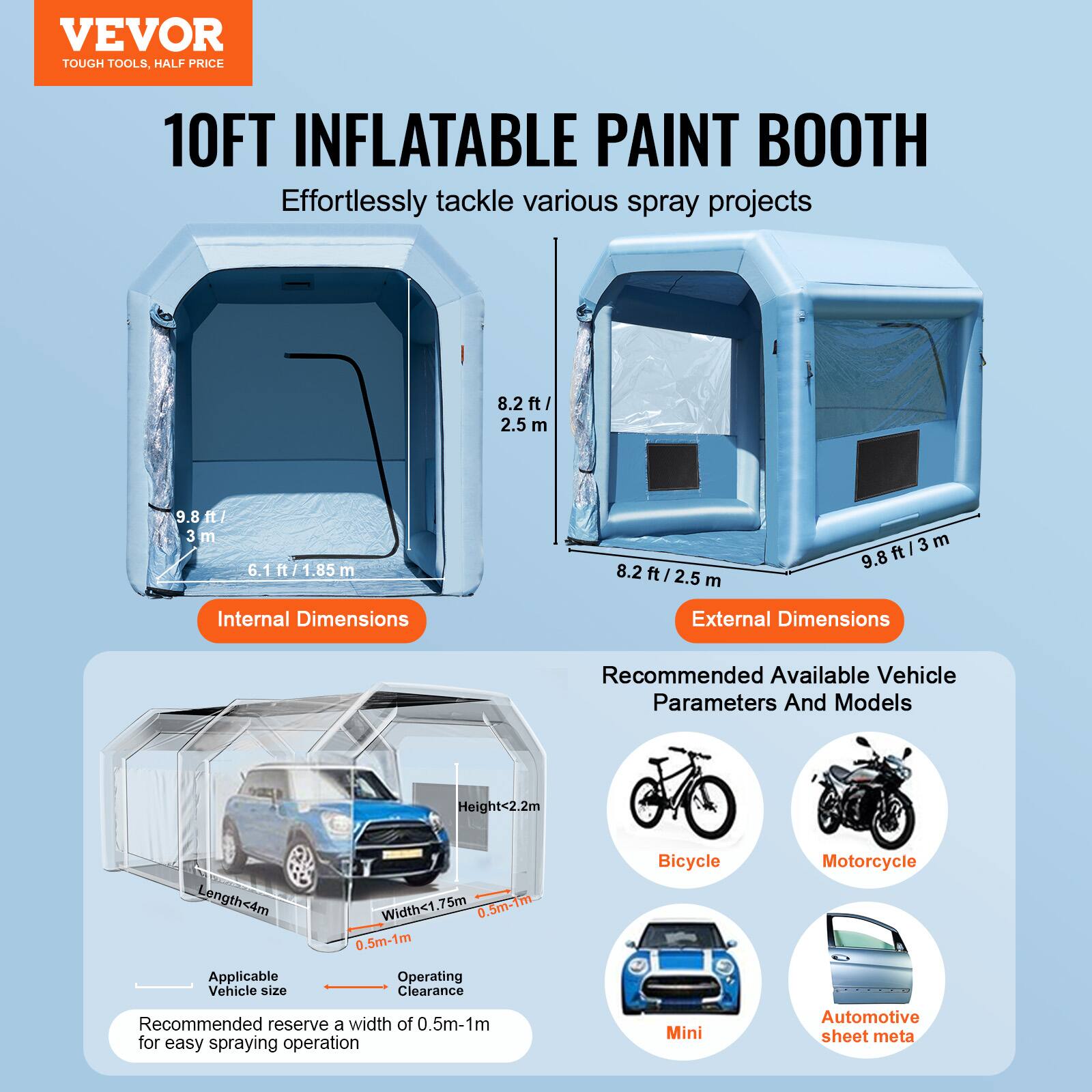 VEVOR TOUGH TOOLS, HALF PRICE

10FT INFLATABLE PAINT BOOTH
Effortlessly tackle various spray projects

Internal Dimensions
8.2 ft / 2.5 m
9.8 ft / 3 m
6.1 ft / 1.85 m

External Dimensions
8.2 ft / 2.5 m
9.8 ft / 3 m

Recommended Available Vehicle Parameters And Models
Height < 2.2m
Length < 4m
Width < 1.75m

Operating Clearance
0.5m-1m

Applicable Vehicle size
Bicycle
Motorcycle
Mini
Automotive sheet metal

Recommended reserve a width of 0.5m-1m for easy spraying operation