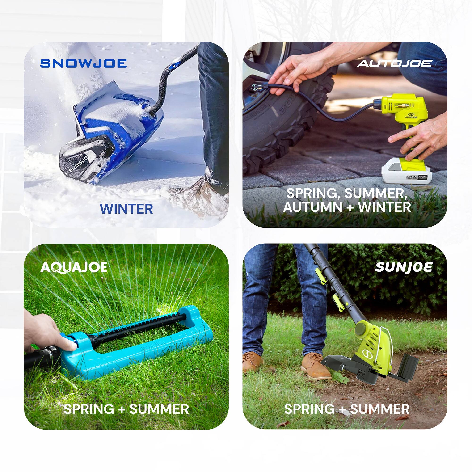 SNOWJOE  
WINTER  

AUTOJOE  
SPRING, SUMMER, AUTUMN + WINTER  

AQUAJOE  
SPRING + SUMMER  

SUNJOE  
SPRING + SUMMER