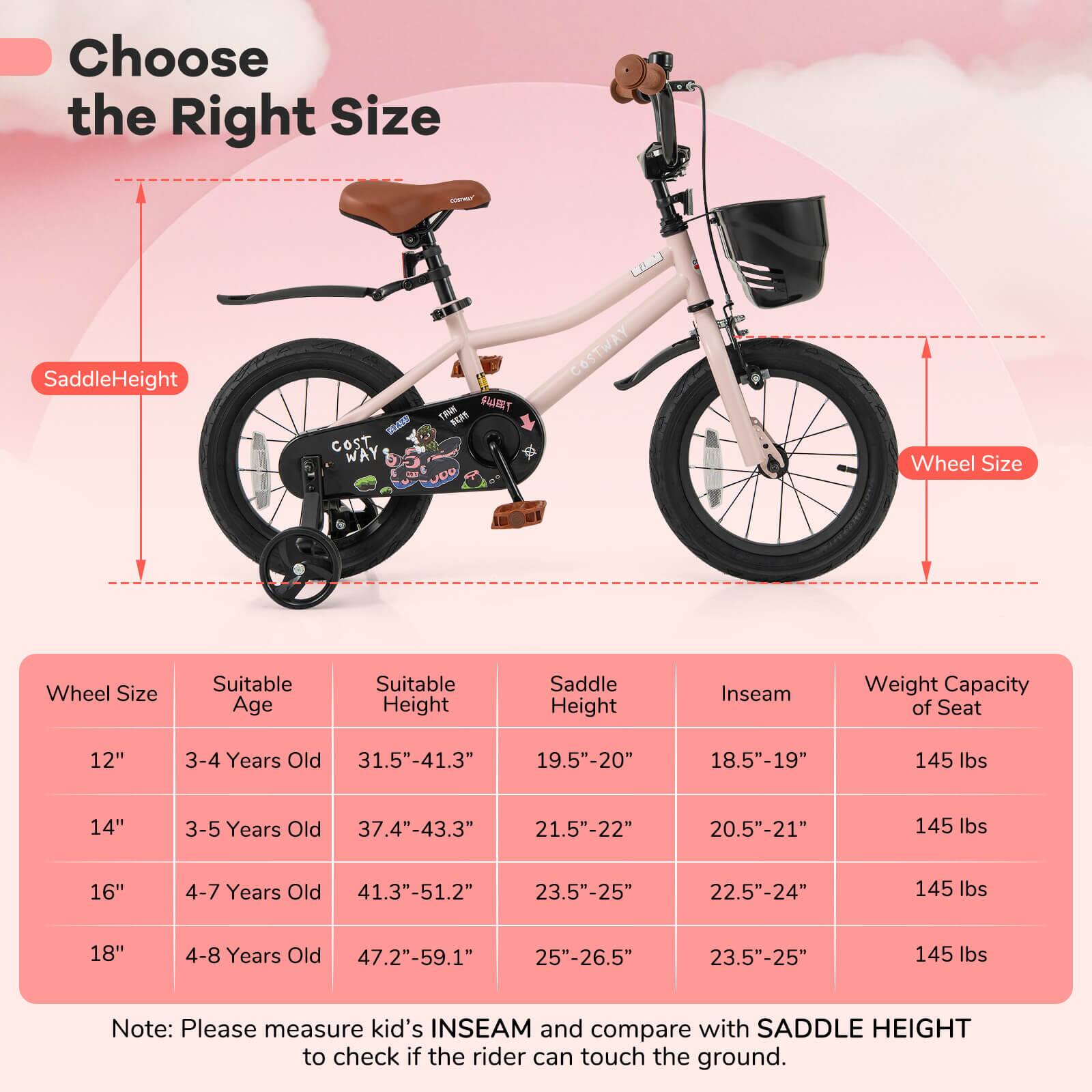 Choose the Right Size

Saddle Height  
Wheel Size

| Wheel Size | Suitable Age | Suitable Height | Saddle Height | Inseam | Weight Capacity of Seat |
|------------|-------------|----------------|--------------|--------|-----------------------|
| 12"        | 3-4 Years Old | 31.5"-41.3"     | 19.5"-20"     | 18.5"-19" | 145 lbs               |
| 14"        | 3-5 Years Old | 37.4"-43.3"     | 21.5"-22"     | 20.5"-21" | 145 lbs               |
| 16"        | 4-7 Years Old | 41.3"-51.2"     | 23.5"-25"     | 22.5"-24" | 145 lbs               |
| 18"        | 4-8 Years Old | 47.2"-59.1"     | 25"-26.5"     | 23.