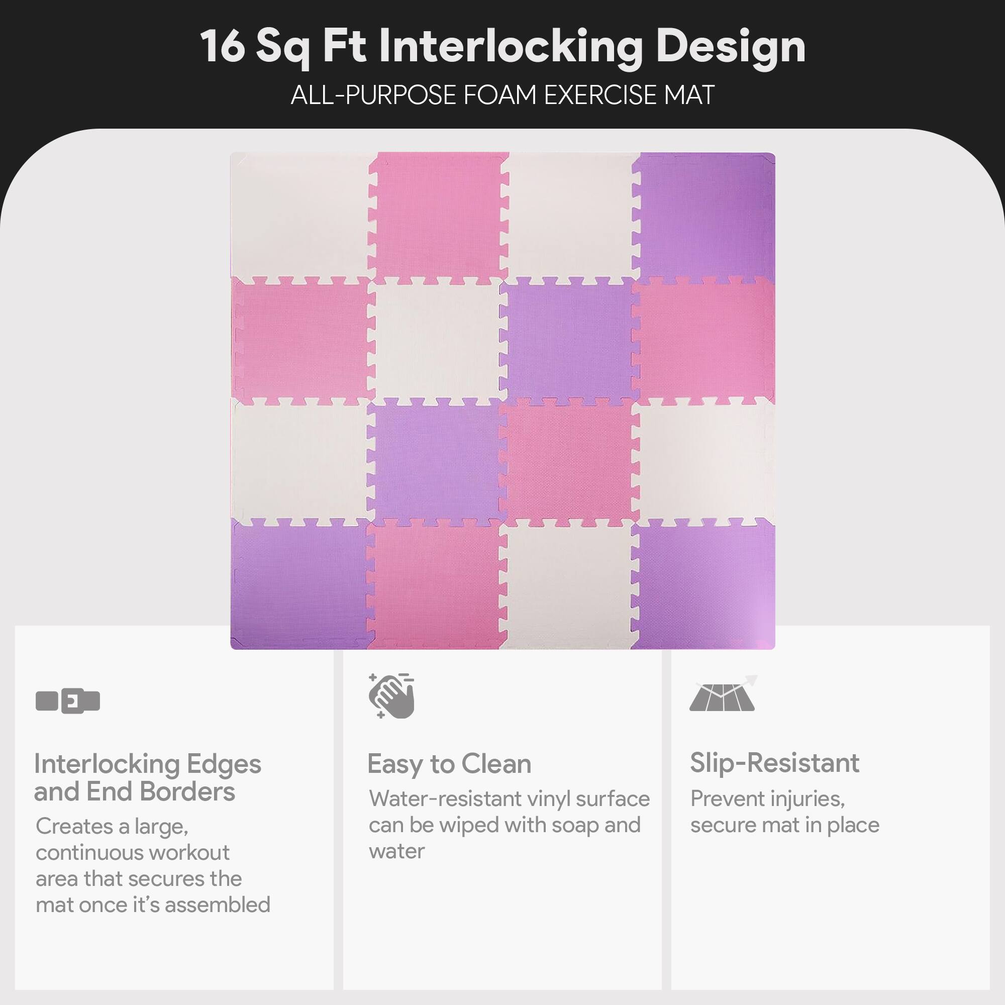 16 Sq Ft Interlocking Design  
ALL-PURPOSE FOAM EXERCISE MAT  

Interlocking Edges and End Borders  
Creates a large, continuous workout area that secures the mat once it's assembled  

Easy to Clean  
Water-resistant vinyl surface can be wiped with soap and water  

Slip-Resistant  
Prevent injuries, secure mat in place