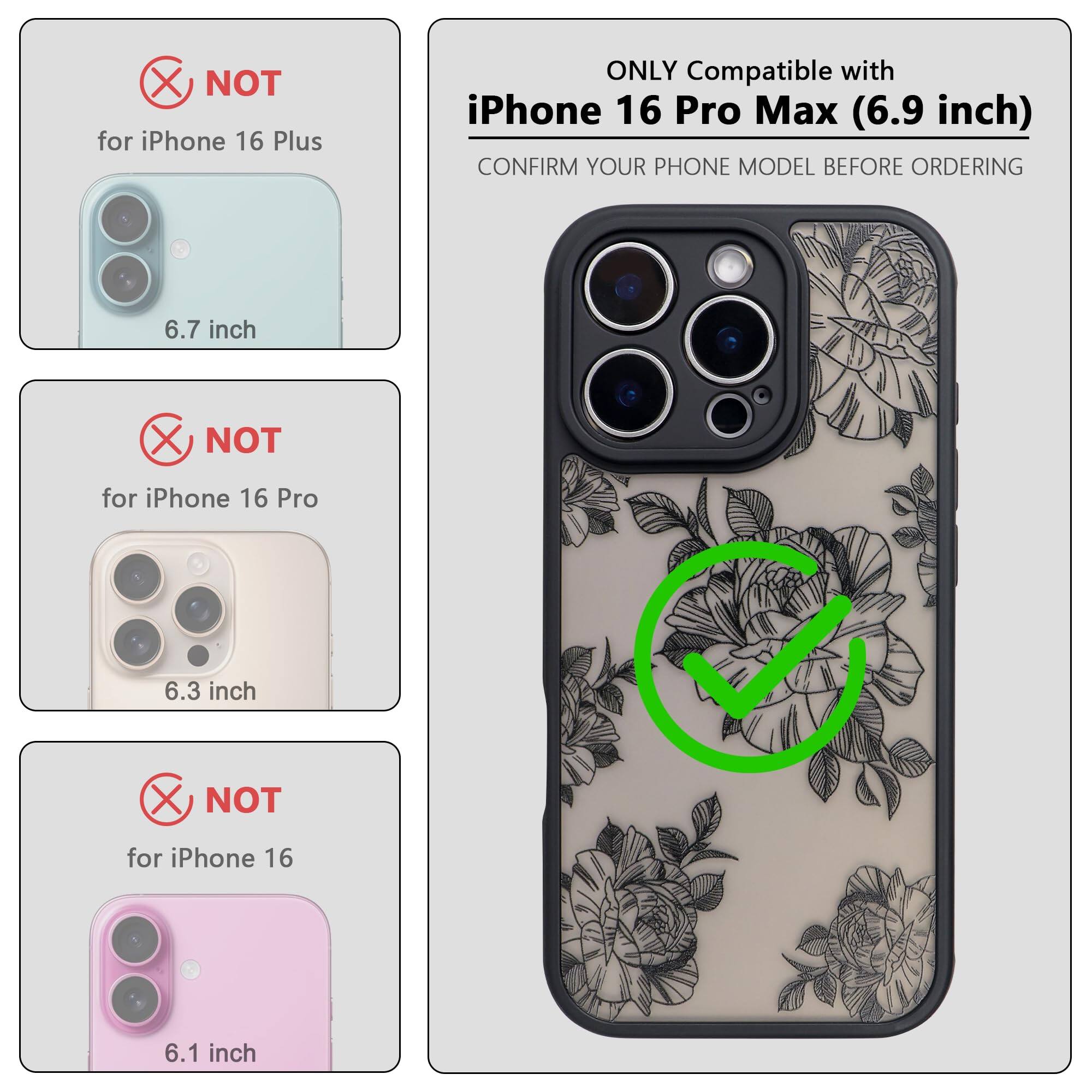 ONLY Compatible with iPhone 16 Pro Max (6.9 inch)

CONFIRM YOUR PHONE MODEL BEFORE ORDERING

NOT for iPhone 16 Plus (6.7 inch)

NOT for iPhone 16 Pro (6.3 inch)

NOT for iPhone 16 (6.1 inch)