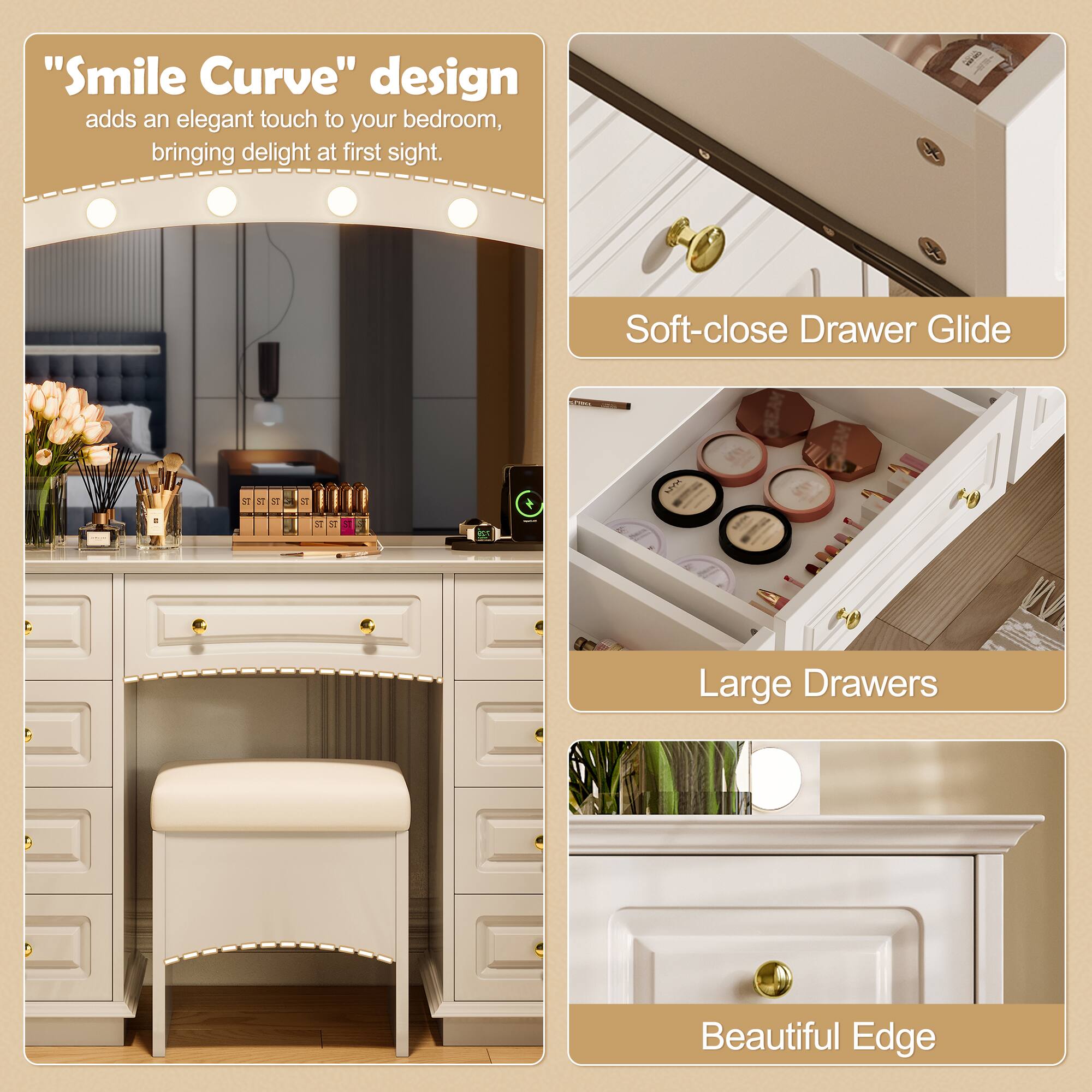 "Smile Curve" design adds an elegant touch to your bedroom, bringing delight at first sight.

Soft-close Drawer Glide

Large Drawers

Beautiful Edge