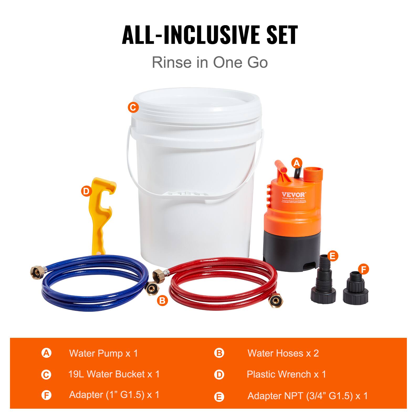 ALL-INCLUSIVE SET  
Rinse in One Go

- A: Water Pump x 1
- B: Water Hoses x 2
- C: 19L Water Bucket x 1
- D: Plastic Wrench x 1
- E: Adapter NPT (3/4" G1.5) x 1
- F: Adapter (1" G1.5) x 1