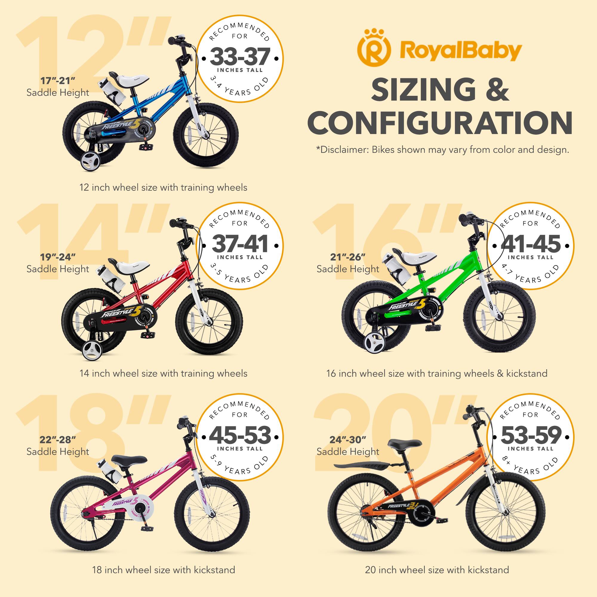 **RoyalBaby**

**SIZING & CONFIGURATION**

*Disclaimer: Bikes shown may vary from color and design.

- **12"**  
  - Recommended for 33-37 inches tall, 3-4 years old  
  - Saddle Height: 17"-21"  
  - 12 inch wheel size with training wheels

- **14"**  
  - Recommended for 37-41 inches tall, 3-5 years old  
  - Saddle Height: 19"-24"  
  - 14 inch wheel size with training wheels

- **16"**  
  - Recommended for 41-45 inches tall, 4-7 years old  
  - Saddle Height: 21"-26"  
  - 16 inch wheel size with training wheels & kickstand

- **18"**  
  - Recommended for 45-53 inches tall, 5-9 years old  
  - Saddle Height: 22"-28"  
  - 18 inch wheel size with kickstand

- **20"**  
  - Recommended for 53-5
