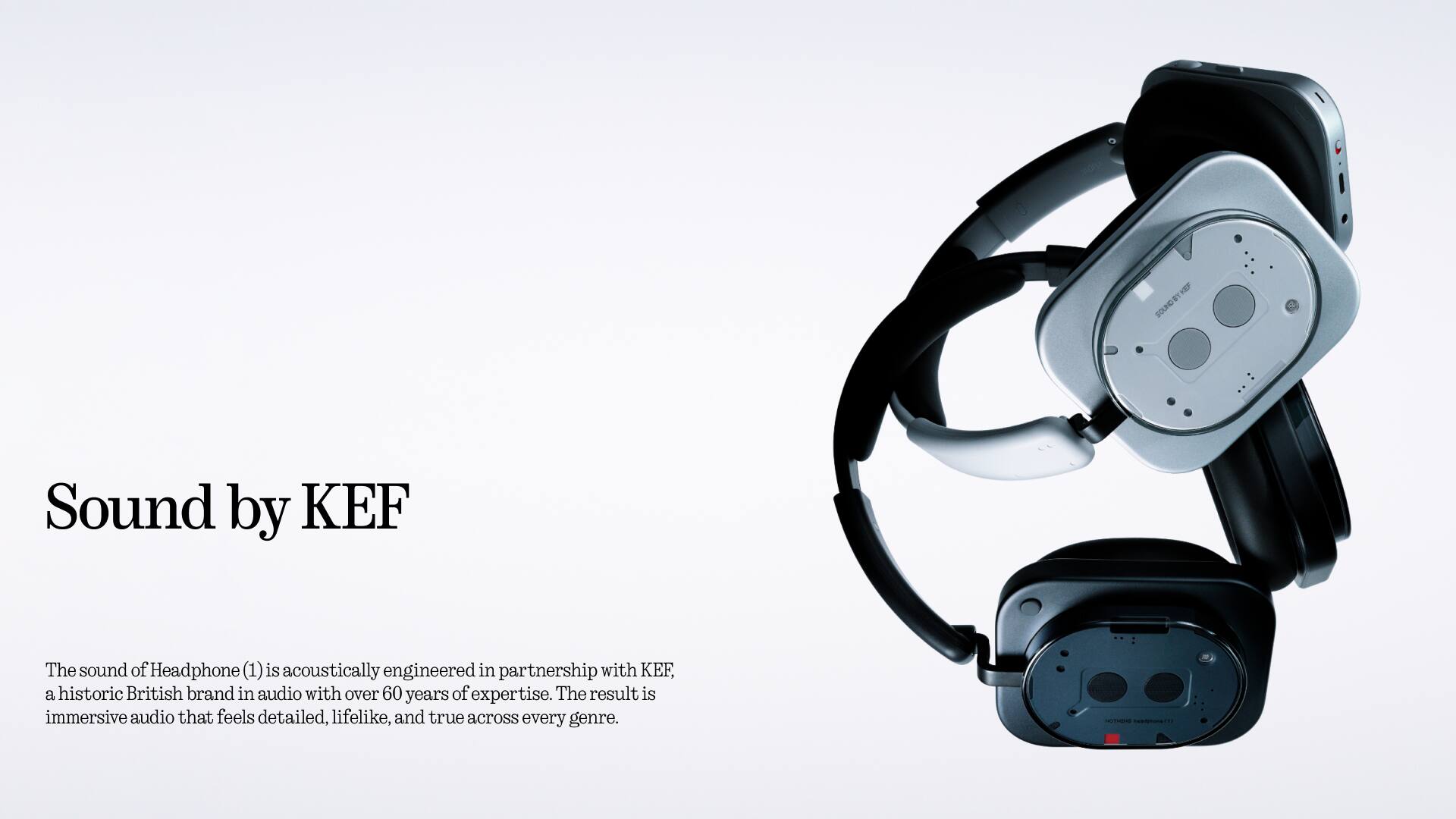 Sound by KEF

The sound of Headphone (1) is acoustically engineered in partnership with KEF, a historic British brand in audio with over 60 years of expertise. The result is immersive audio that feels detailed, lifelike, and true across every genre.