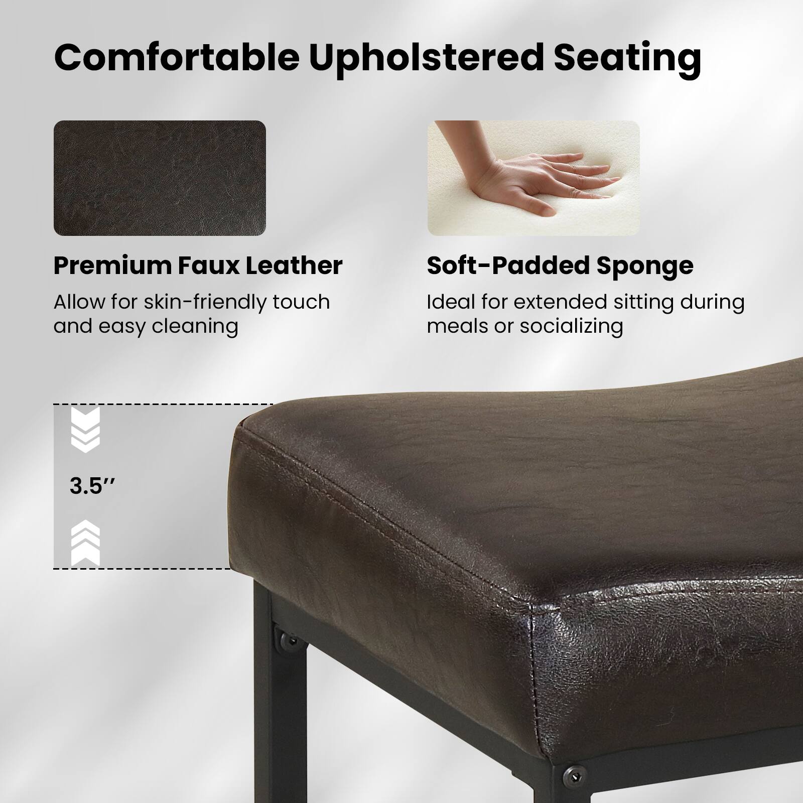 Comfortable Upholstered Seating

Premium Faux Leather  
Allow for skin-friendly touch and easy cleaning

Soft-Padded Sponge  
Ideal for extended sitting during meals or socializing

3.5"
