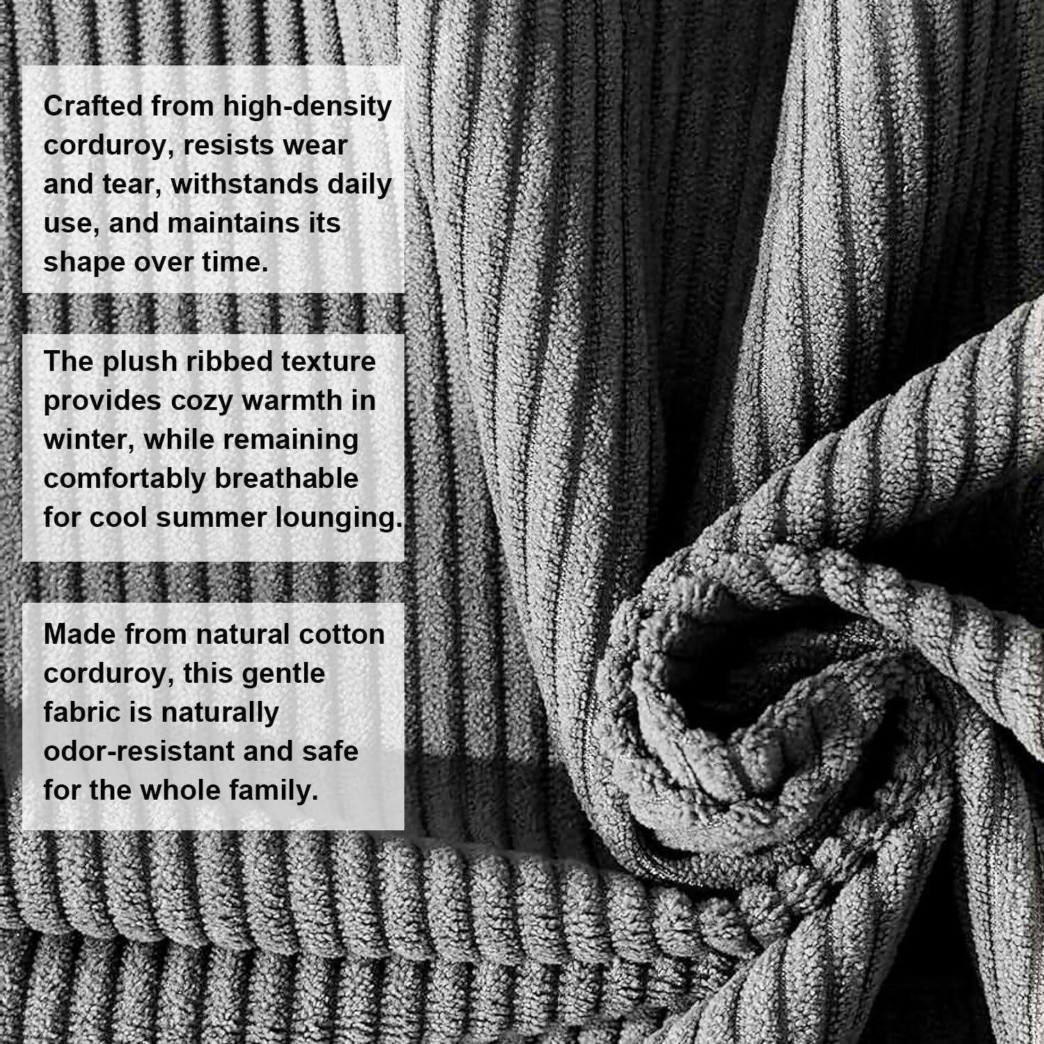 Crafted from high-density corduroy, resists wear and tear, withstands daily use, and maintains its shape over time.

The plush ribbed texture provides cozy warmth in winter, while remaining comfortably breathable for cool summer lounging.

Made from natural cotton corduroy, this gentle fabric is naturally odor-resistant and safe for the whole family.
