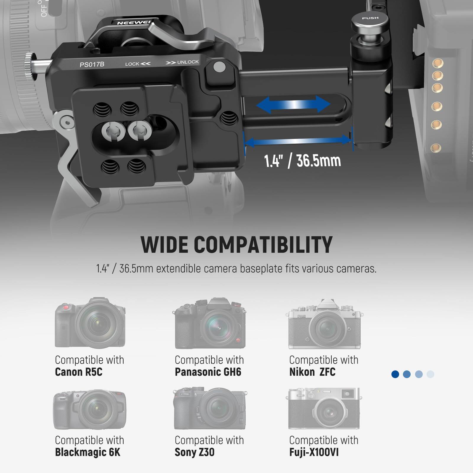 e o OFF NEEWEI ILINE PS017B LOCK UNLOCK 1.4" / 36.5mm

WIDE COMPATIBILITY

1.4" / 36.5mm extendible camera baseplate fits various cameras.

Compatible with:
- Canon R5C
- Panasonic GH6
- Nikon ZFC
- Blackmagic 6K
- Sony Z30
- Fuji-X100VI