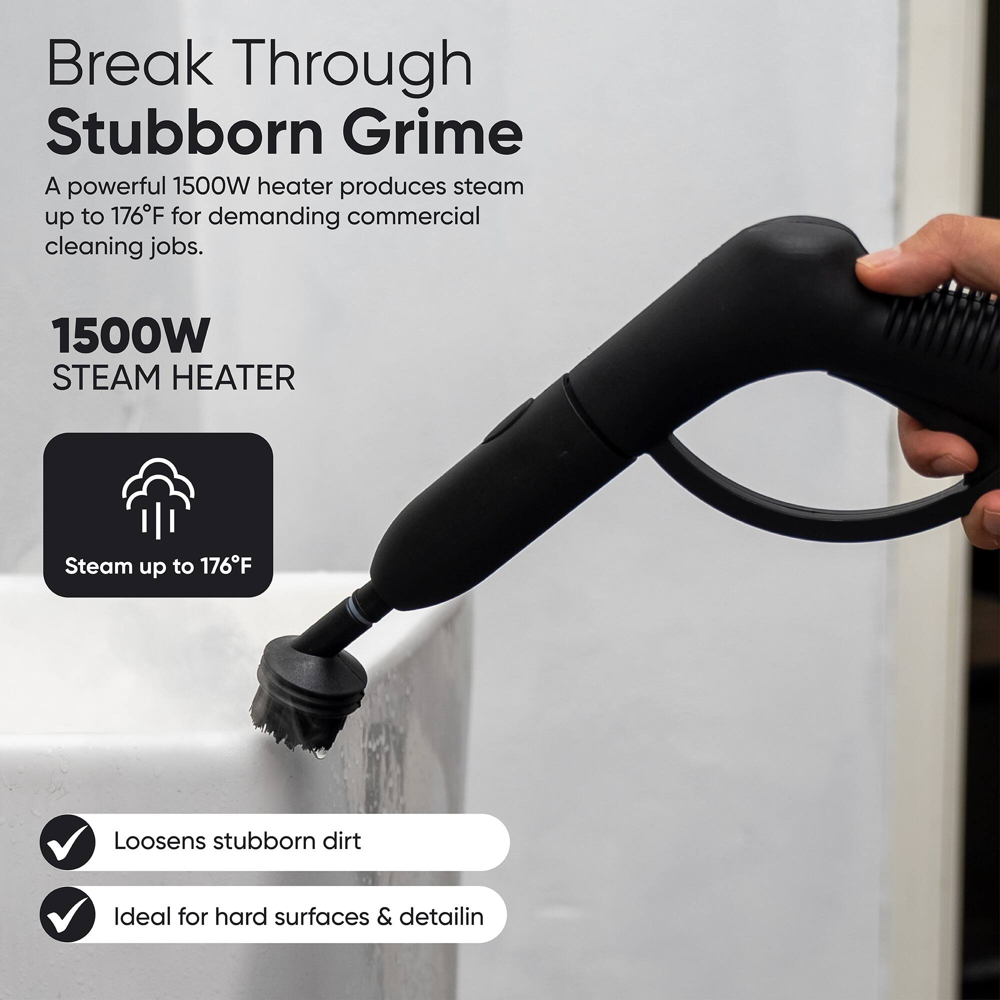 Break Through Stubborn Grime  
A powerful 1500W heater produces steam up to 176°F for demanding commercial cleaning jobs.  

1500W STEAM HEATER  
Steam up to 176°F  
Loosens stubborn dirt  
Ideal for hard surfaces & detailing