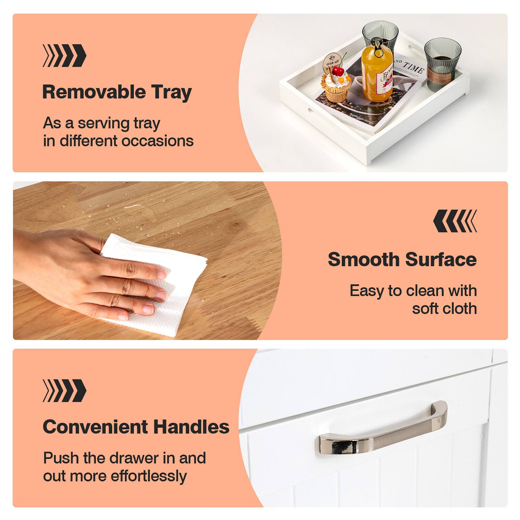 - **Removable Tray**
  - As a serving tray in different occasions

- **Smooth Surface**
  - Easy to clean with soft cloth

- **Convenient Handles**
  - Push the drawer in and out more effortlessly