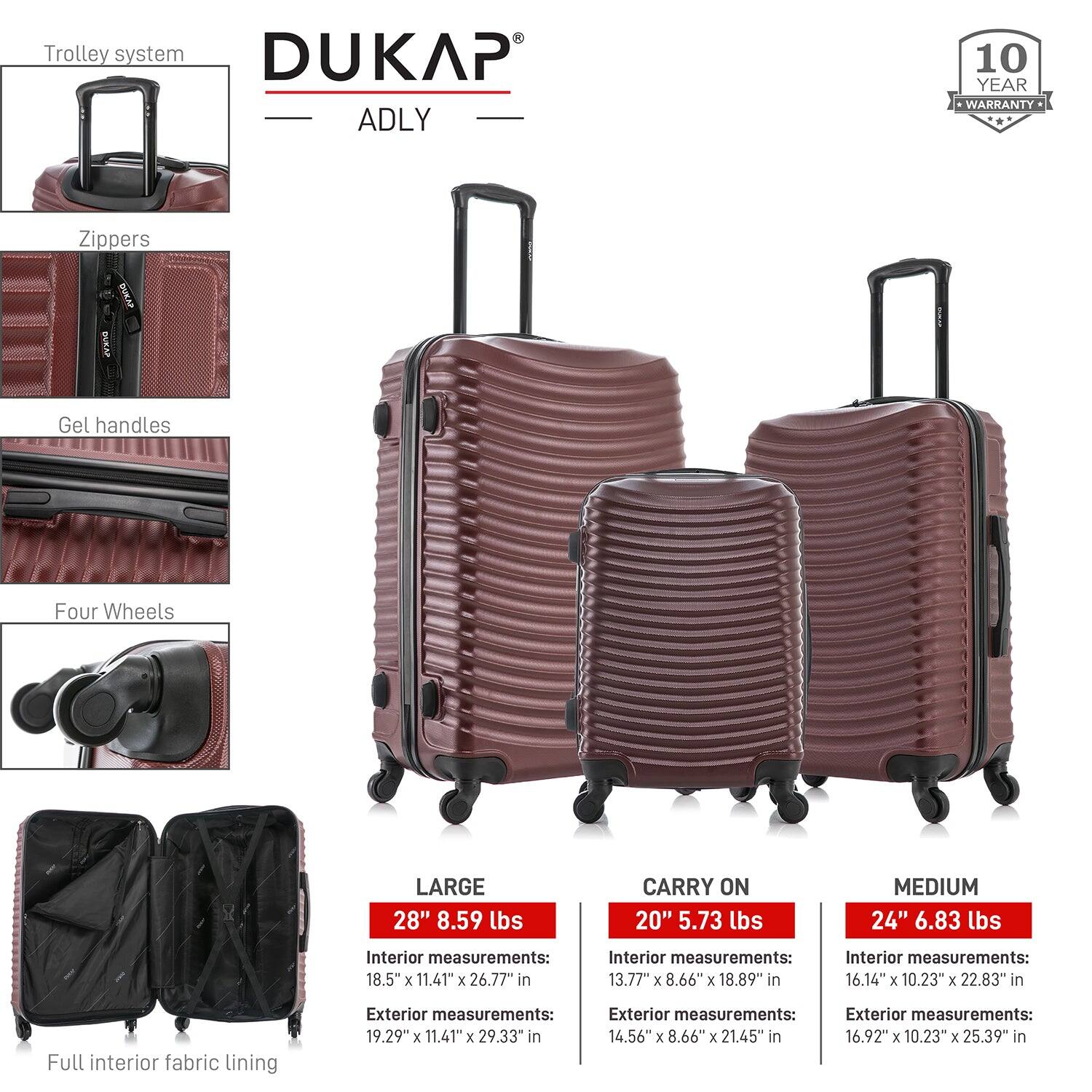 - Trolley system
- Zippers
- Gel handles
- Four Wheels
- Full interior fabric lining

DUKAP ADLY

10 YEAR WARRANTY

LARGE
28" 8.59 lbs
Interior measurements: 18.5" x 11.41" x 26.77" in
Exterior measurements: 19.29" x 11.41" x 29.33" in

CARRY ON
20" 5.73 lbs
Interior measurements: 13.77" x 8.66" x 18.89" in
Exterior measurements: 14.56" x 8.66" x 21.45" in

MEDIUM
24" 6.83 lbs
Interior measurements: 16.14" x 10.23" x 22.83" in
Exterior measurements: 16.92" x 10.23" x 25.39" in