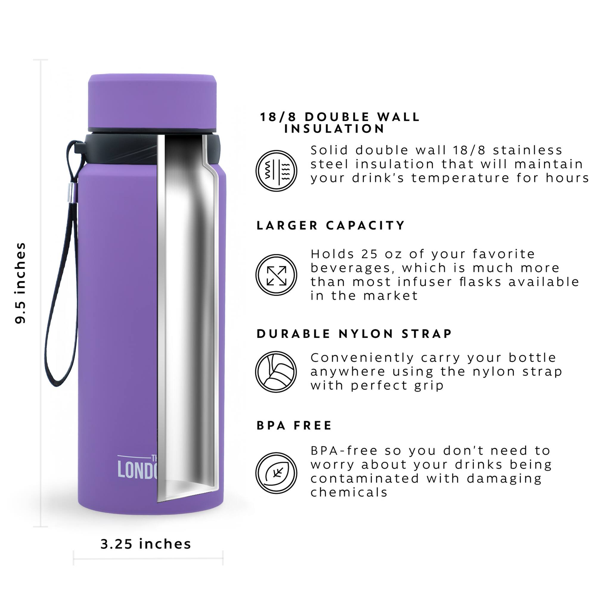 18/8 DOUBLE WALL INSULATION = Solid double wall 18/8 stainless steel insulation that will maintain your drink's temperature for hours

LARGER CAPACITY = Holds 25 oz of your favorite beverages, which is much more than most infuser flasks available in the market

DURABLE NYLON STRAP = Conveniently carry your bottle anywhere using the nylon strap with perfect grip

BPA FREE = BPA-free so you don't need to worry about your drinks being contaminated with damaging chemicals

3.25 inches