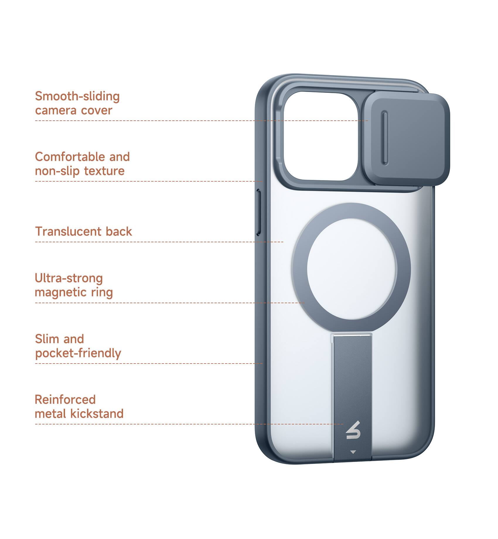Smooth-sliding camera cover  
Comfortable and non-slip texture  
Translucent back  
Ultra-strong magnetic ring  
Slim and pocket-friendly  
Reinforced metal kickstand